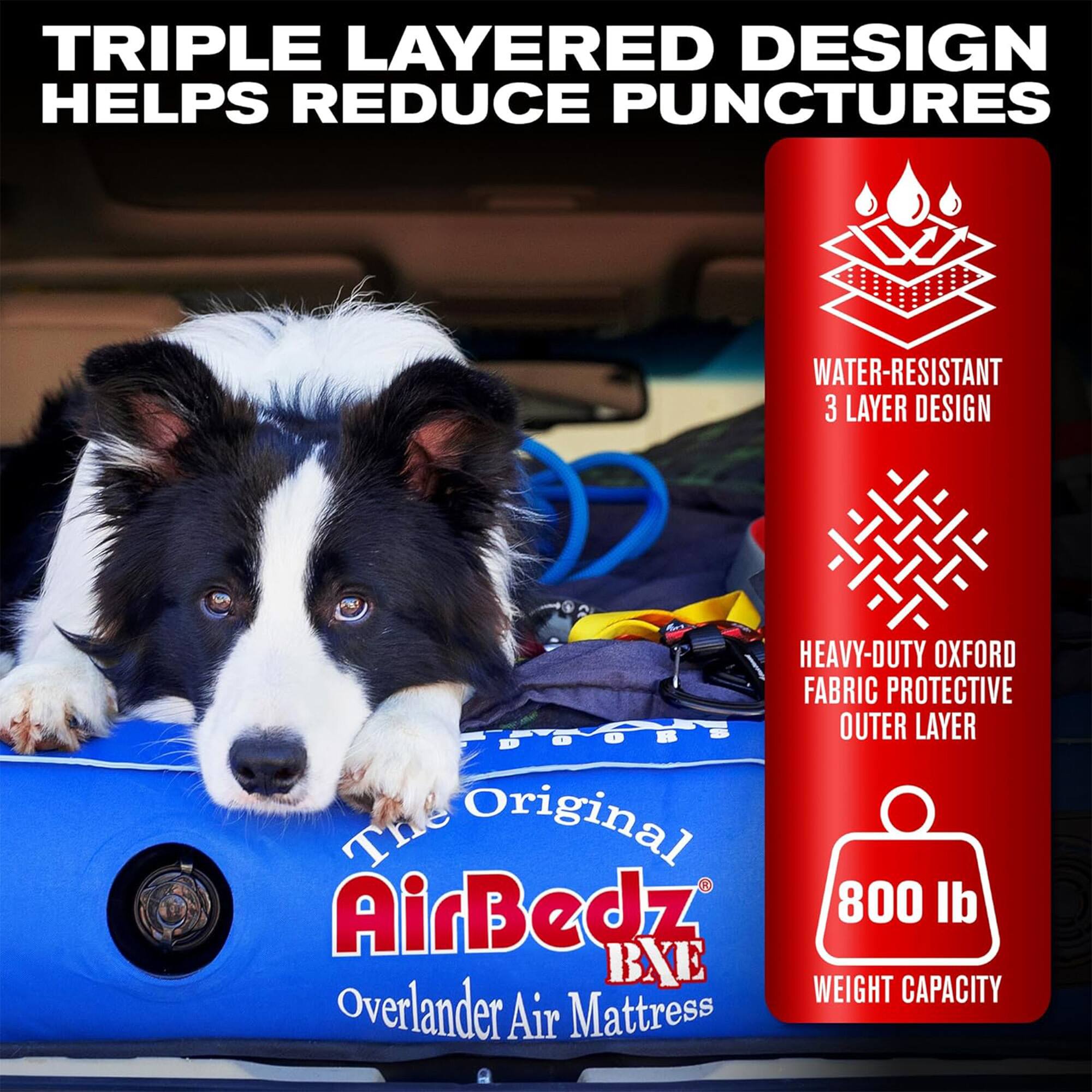 TRIPLE LAYERED DESIGN HELPS REDUCE PUNCTURES  
WATER-RESISTANT 3 LAYER DESIGN  
HEAVY-DUTY OXFORD FABRIC PROTECTIVE OUTER LAYER  
The Original AirBedz 800 lb BXE WEIGHT CAPACITY  
Overlander Air Mattress