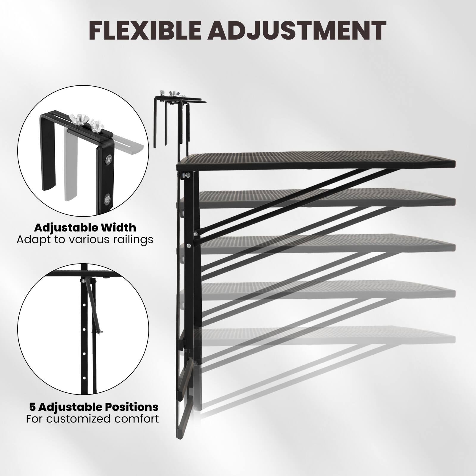 FLEXIBLE ADJUSTMENT

Adjustable Width  
Adapt to various railings

5 Adjustable Positions  
For customized comfort
