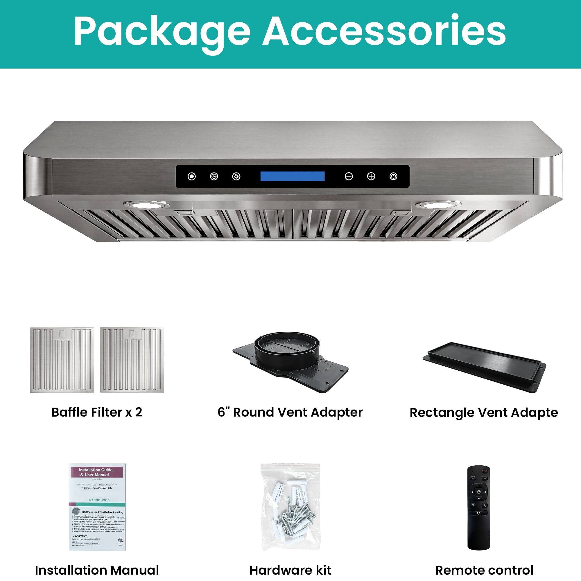 Package Accessories

- Baffle Filter x 2
- 6" Round Vent Adapter
- Rectangle Vent Adapter
- Installation Manual
- Hardware kit
- Remote control