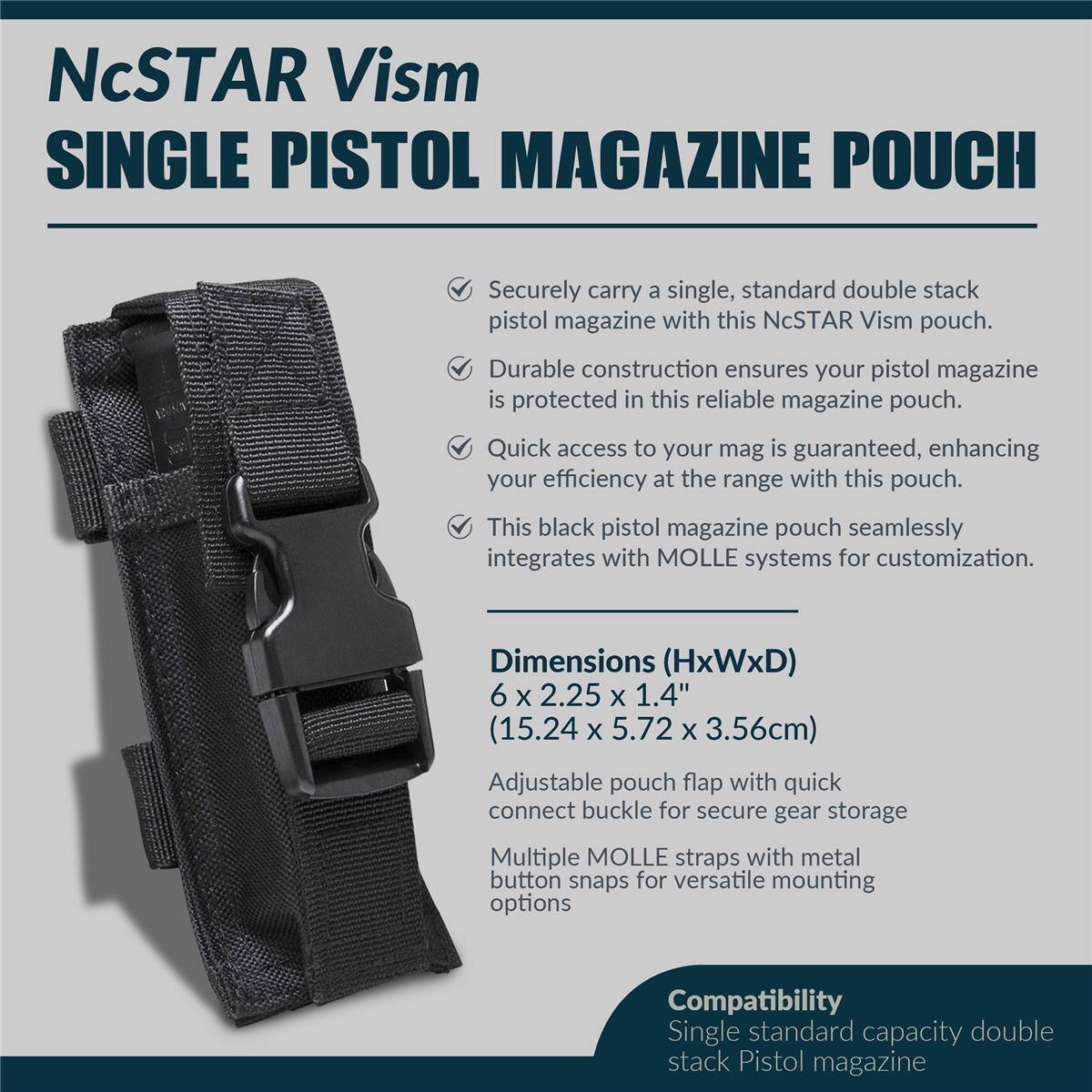 NcSTAR Vism SINGLE PISTOL MAGAZINE POUCH

Securely carry a single, standard double stack pistol magazine with this NcSTAR Vism pouch. Durable construction ensures your pistol magazine is protected in this reliable magazine pouch. Quick access to your mag is guaranteed, enhancing your efficiency at the range with this pouch. This black pistol magazine pouch seamlessly integrates with MOLLE systems for customization.

Dimensions (HxWxD) 6 X 2.25 X 1.4" (15.24 X 5.72 X 3.56cm)

Adjustable pouch flap with quick connect buckle for secure gear storage

Multiple MOLLE straps with metal button snaps for versatile mounting options

Compatibility: Single standard capacity double stack Pistol magazine