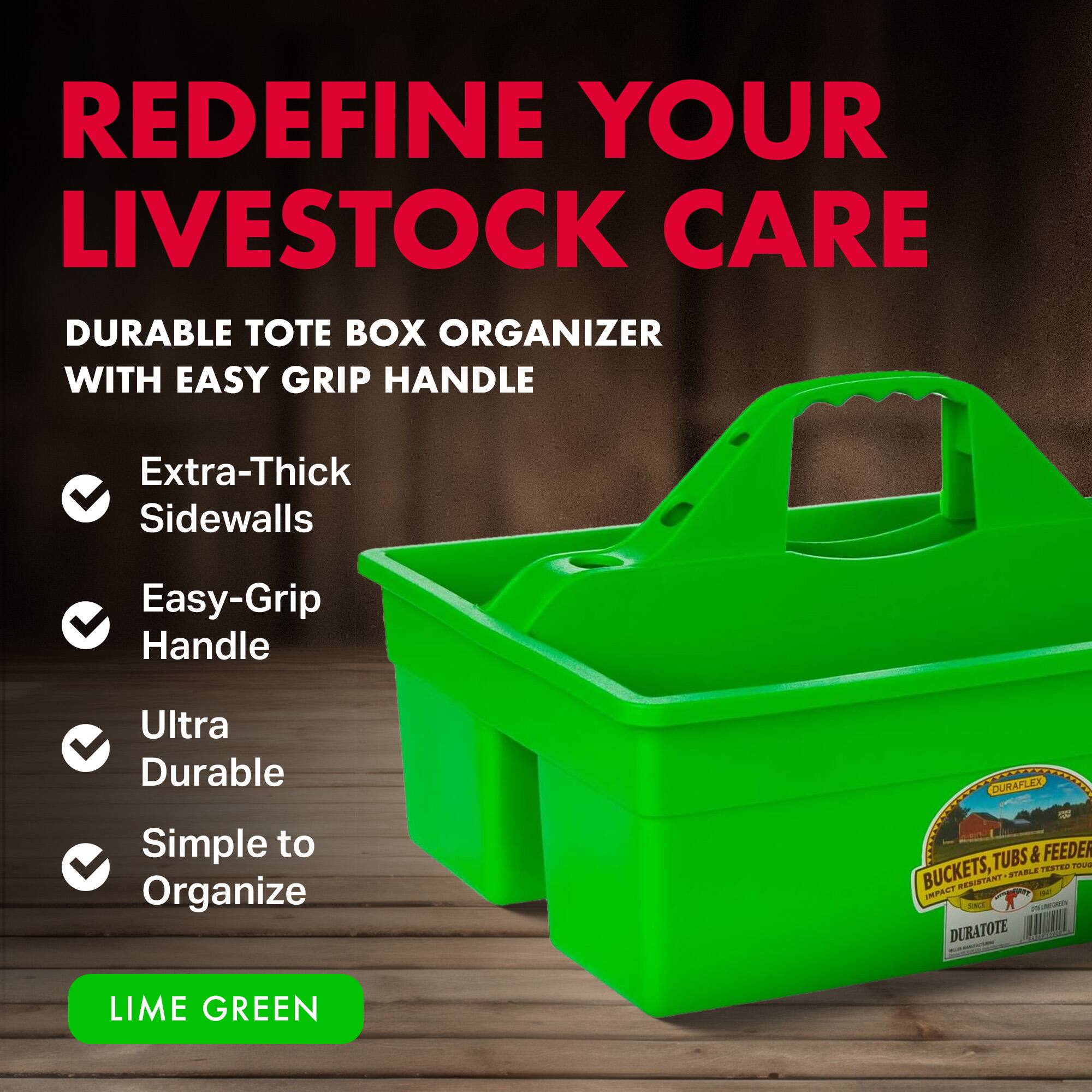 REDEFINE YOUR LIVESTOCK CARE

DURABLE TOTE BOX ORGANIZER WITH EASY GRIP HANDLE

- Extra-Thick Sidewalls
- Easy-Grip Handle
- Ultra Durable
- Simple to Organize

LIME GREEN