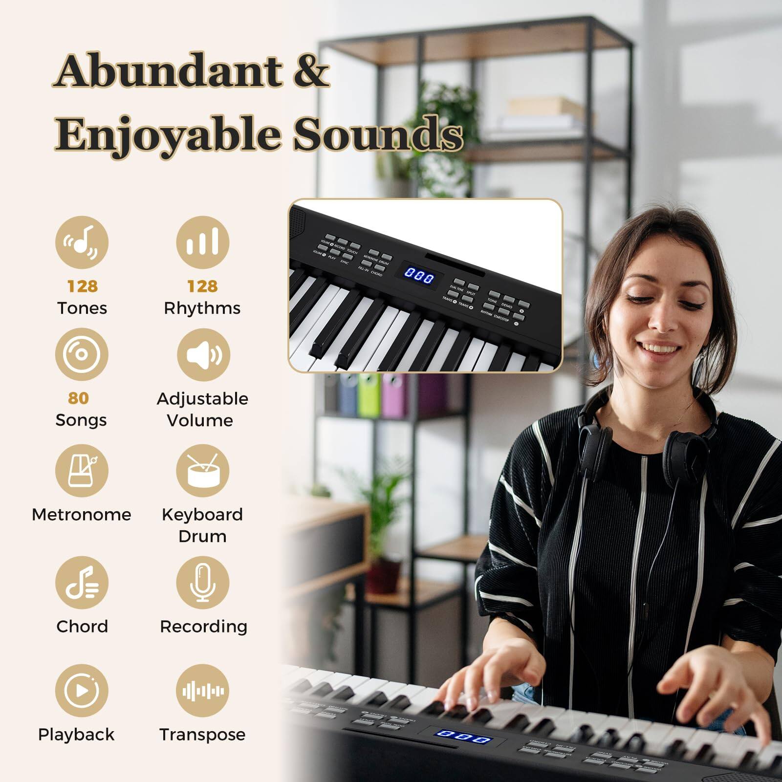 Abundant & Enjoyable Sounds  
128 Tones  
128 Rhythms  
80 Songs  
Adjustable Volume  
Metronome  
Keyboard Drum  
Chord  
Recording  
Playback  
Transpose