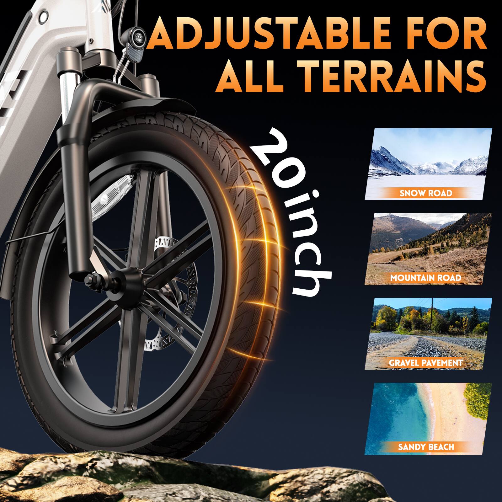 ADJUSTABLE FOR ALL TERRAINS  
20inch  
SNOW ROAD  
MOUNTAIN ROAD  
GRAVEL PAVEMENT  
SANDY BEACH