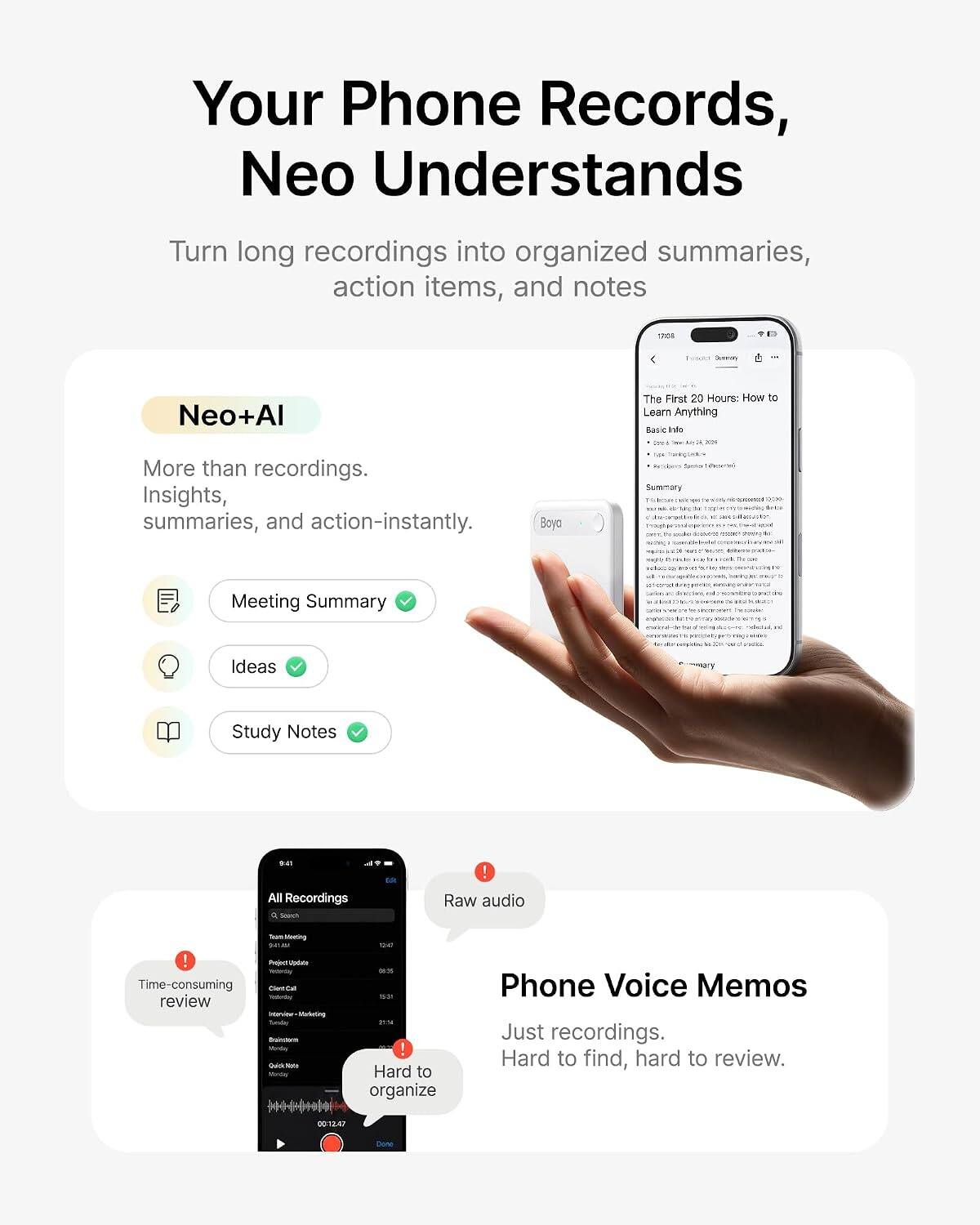 Your Phone Records, Neo Understand

Turn long recordings into organized summaries, action items, and notes

Neo+AI
More than recordings. Insights, summaries, and action - instantly.

Meeting Summary
Ideas
Study Notes

All Recordings
Raw audio

Phone Voice Memos
Just recordings. Hard to find, hard to review.

Time-consuming review
Hard to organize