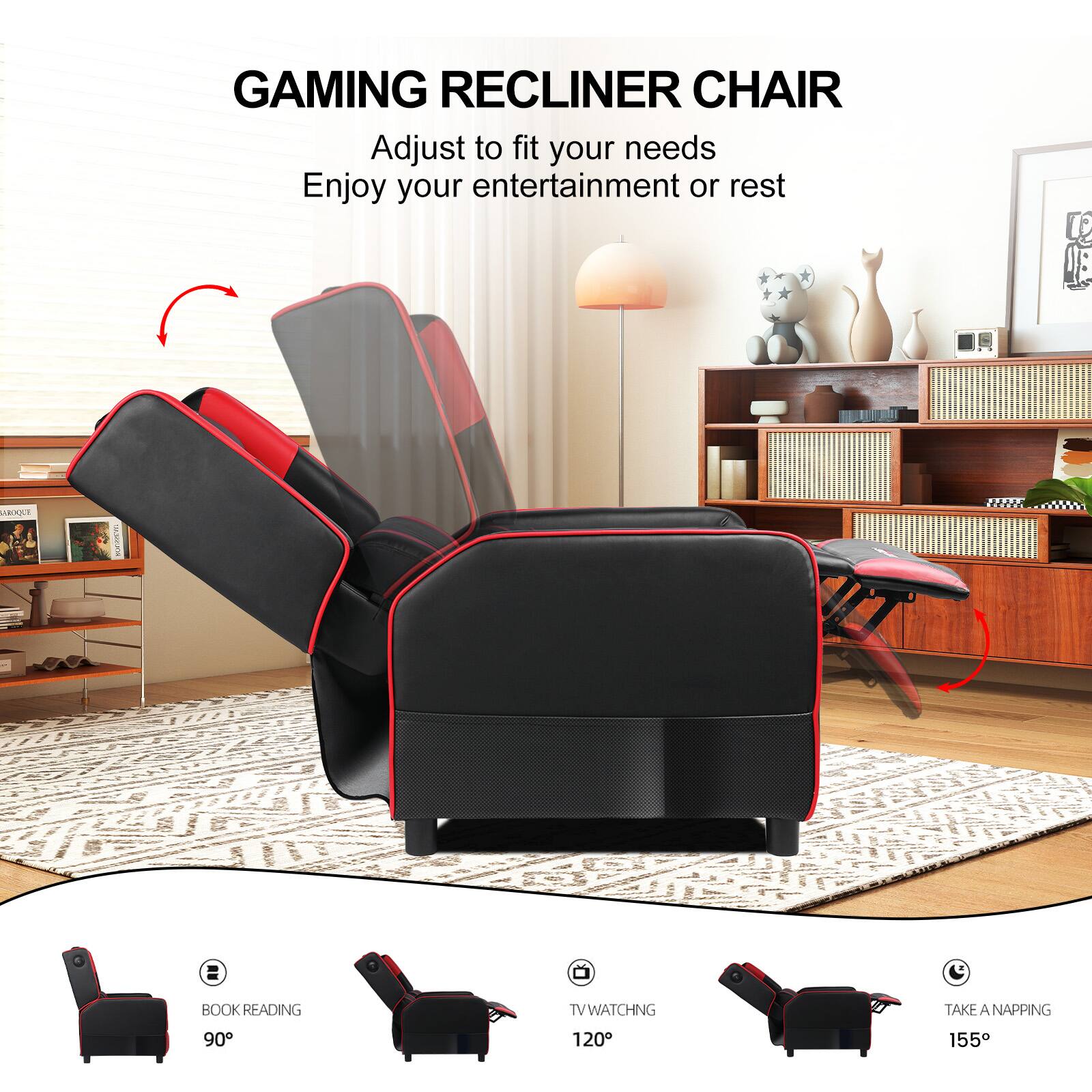 GAMING RECLINER CHAIR

Adjust to fit your needs
Enjoy your entertainment or rest

BOOK READING 90°
TV WATCHING 120°
TAKE A NAPPING 155°