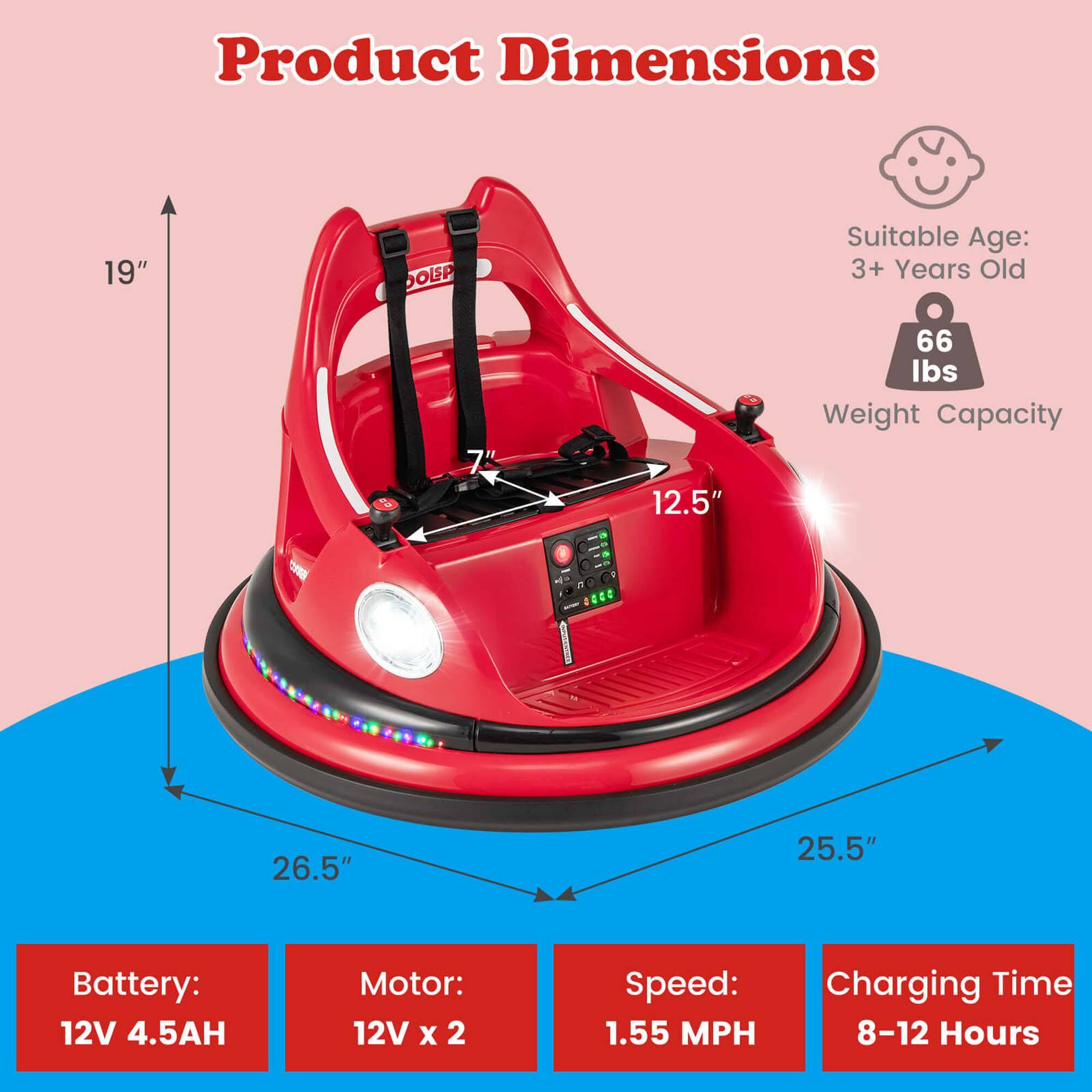 Product Dimensions: 19" (height) x 12.5" (width) x 26.5" (depth) x 25.5" (diameter)

Suitable Age: 3+ Years Old

Weight Capacity: 66 lbs

Battery: 12V 4.5AH

Motor: 12V x 2

Speed: 1.55 MPH

Charging Time: 8-12 Hours