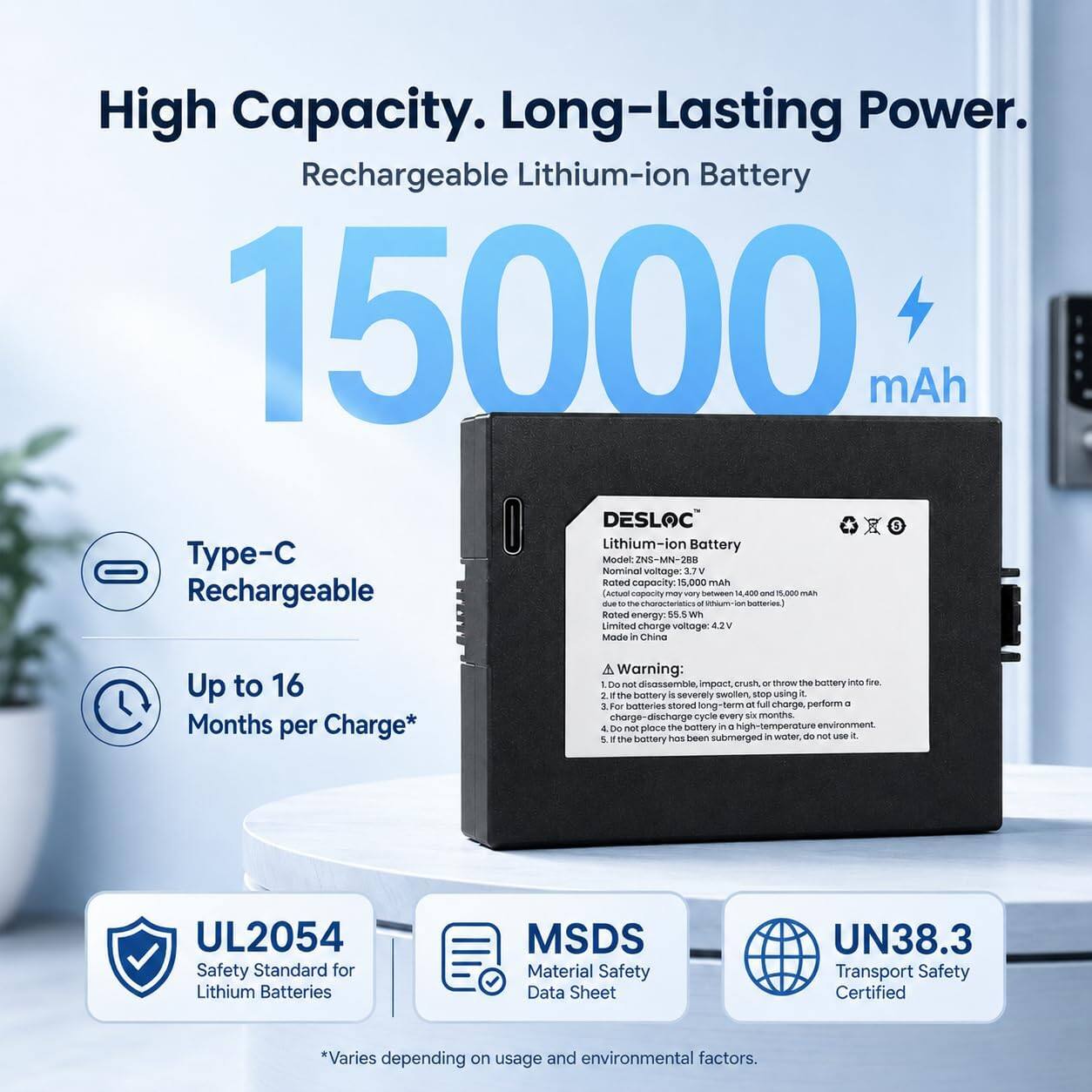 High Capacity. Long-Lasting Power.  
Rechargeable Lithium-ion Battery 15000 mAh  
DESLOC Lithium-ion Battery  
Type-C  
Model: ZNS-MN-288  
Nominal voltage: 3.7V  
Rated capacity: 15,000 mAh  
Rechargeable due to the characteristics of lithium-ion batteries (14,000 mAh to 16,000 mAh)  
Rated energy: 55.5 Wh  
Limited charge voltage: 42V  
Made in China  

Up to 16 Months per Charge*  

Warning:  
1. Do not disassemble, impact, crush, or throw the battery into fire.  
2. If the battery is severely swollen, stop using it.  
3. For batteries stored long-term at full charge, perform a 3 charge-discharge cycle every six months.  
4. Do not place the battery in a high-temperature environment.  
5. If the battery has been submerged in water, do not use it.  

UL2054 Safety Standard for Lithium Batteries  
MSDS Material Safety Data Sheet  
UN38.3 Transport Safety Certified  

