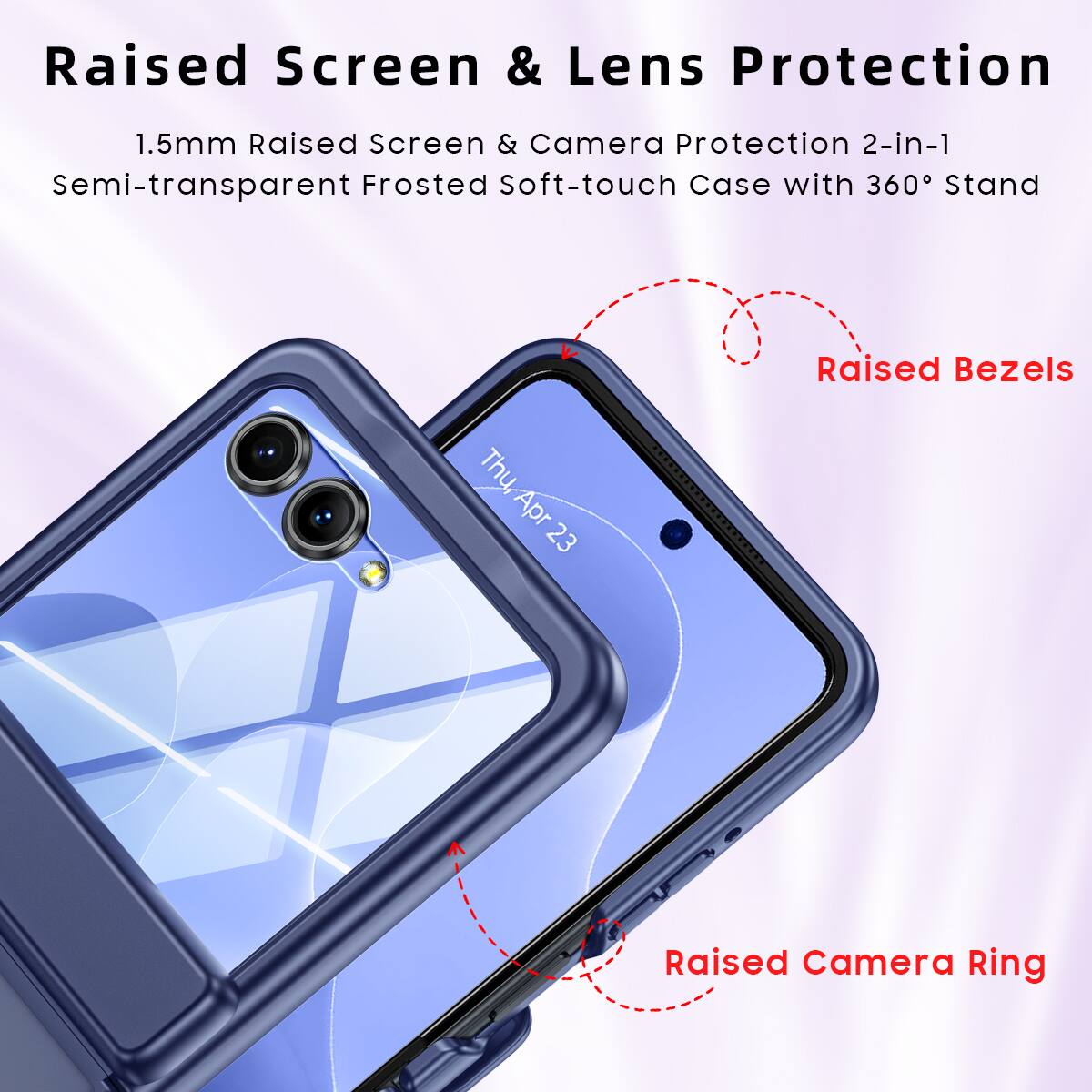 Raised Screen & Lens Protection  
1.5mm Raised Screen & Camera Protection 2-in-1  
Semi-transparent Frosted Soft-touch Case with 360° Stand  

Raised Bezels  
Raised Camera Ring
