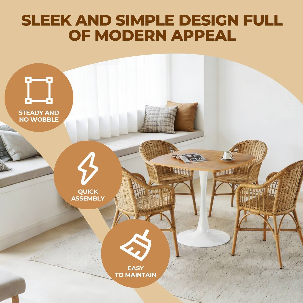 SLEEK AND SIMPLE DESIGN FULL OF MODERN APPEAL

STEADY AND NO WOBBLE

QUICK ASSEMBLY

EASY TO MAINTAIN