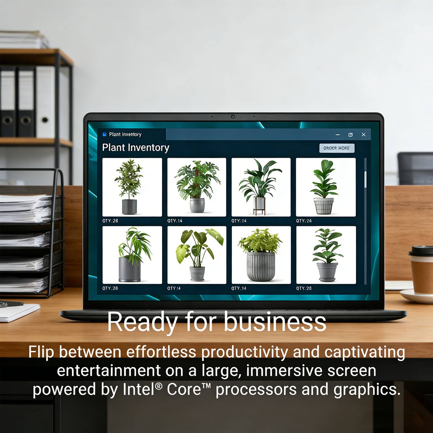 Plant Inventory - ORDER MORE

QTY.28 QTY.14 QTY.14 QTY.26 QTY.28 QTY.14 QTY.14 QTY.26

Ready for business

Flip between effortless productivity and captivating entertainment on a large, immersive screen powered by Intel Core™ processors and graphics.
