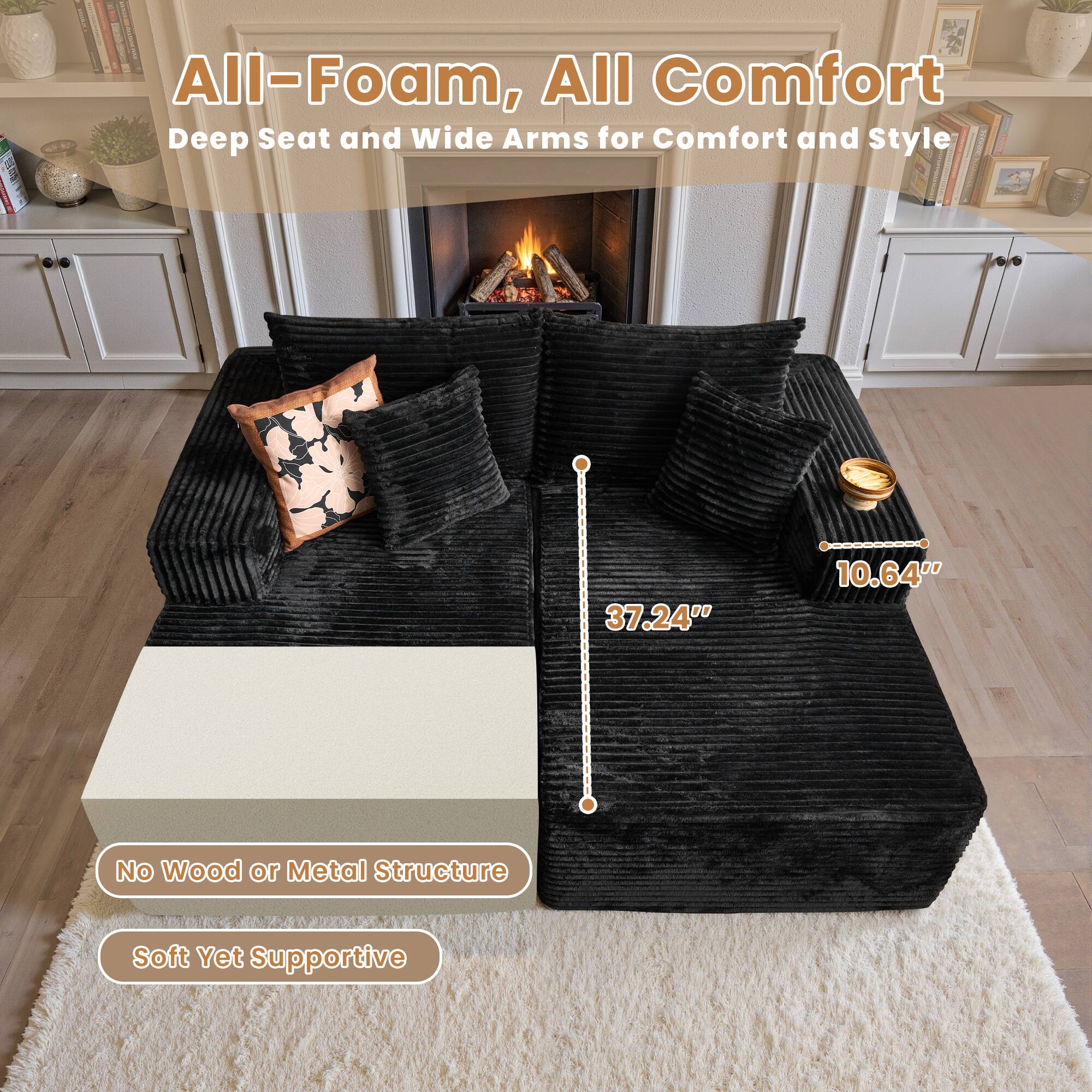 All-Foam, All Comfort  
Deep Seat and Wide Arms for Comfort and Style  

37.24"  
10.64"  

No Wood or Metal Structure  
Soft Yet Supportive