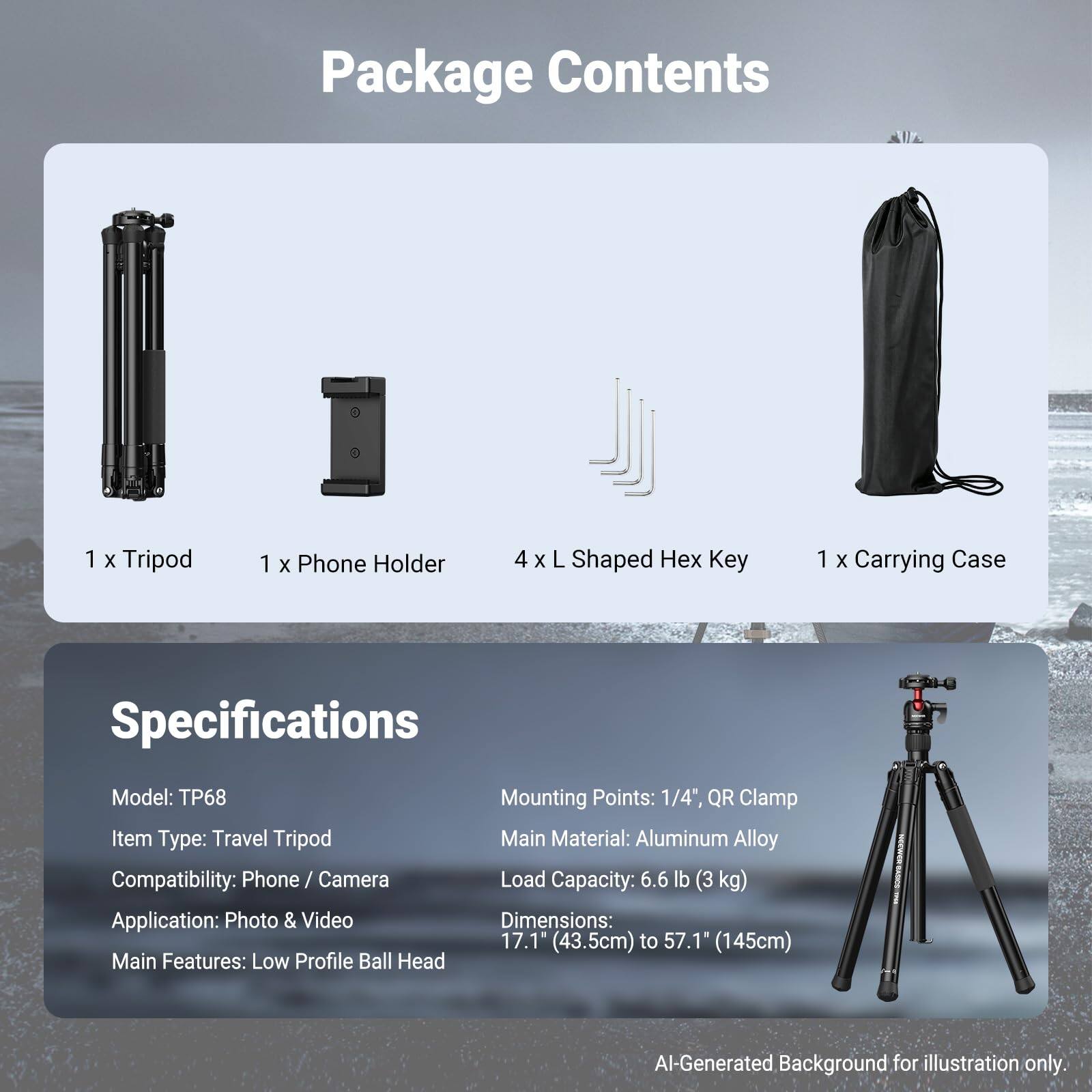 Package Contents
1 x Tripod
1 x Phone Holder
4 x L Shaped Hex Key
1 x Carrying Case

Specifications
Model: TP68
Item Type: Travel Tripod
Compatibility: Phone / Camera
Application: Photo & Video
Main Features: Low Profile Ball Head
Mounting Points: 1/4", QR Clamp
Main Material: Aluminum Alloy
Load Capacity: 6.6 lb (3 kg)
Dimensions: 17.1" (43.5cm) to 57.1" (145cm)