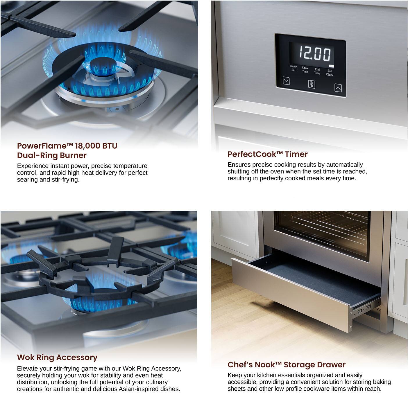 PowerFlame™ 18,000 BTU Dual-Ring Burner
Experience instant power, precise temperature control, and rapid high heat delivery for perfect searing and stir-frying.

PerfectCook™ Timer
Ensures precise cooking results by automatically shutting off the oven when the set time is reached, resulting in perfectly cooked meals every time.

Wok Ring Accessory
Elevate your stir-frying game with our Wok Ring Accessory, securely holding your wok for stability and even heat distribution, unlocking the full potential of your culinary creations for authentic and delicious Asian-inspired dishes.

Chef's Nook™ Storage Drawer
Keep your kitchen essentials organized and easily accessible, providing a convenient solution for storing baking sheets and other low profile cookware items within reach.