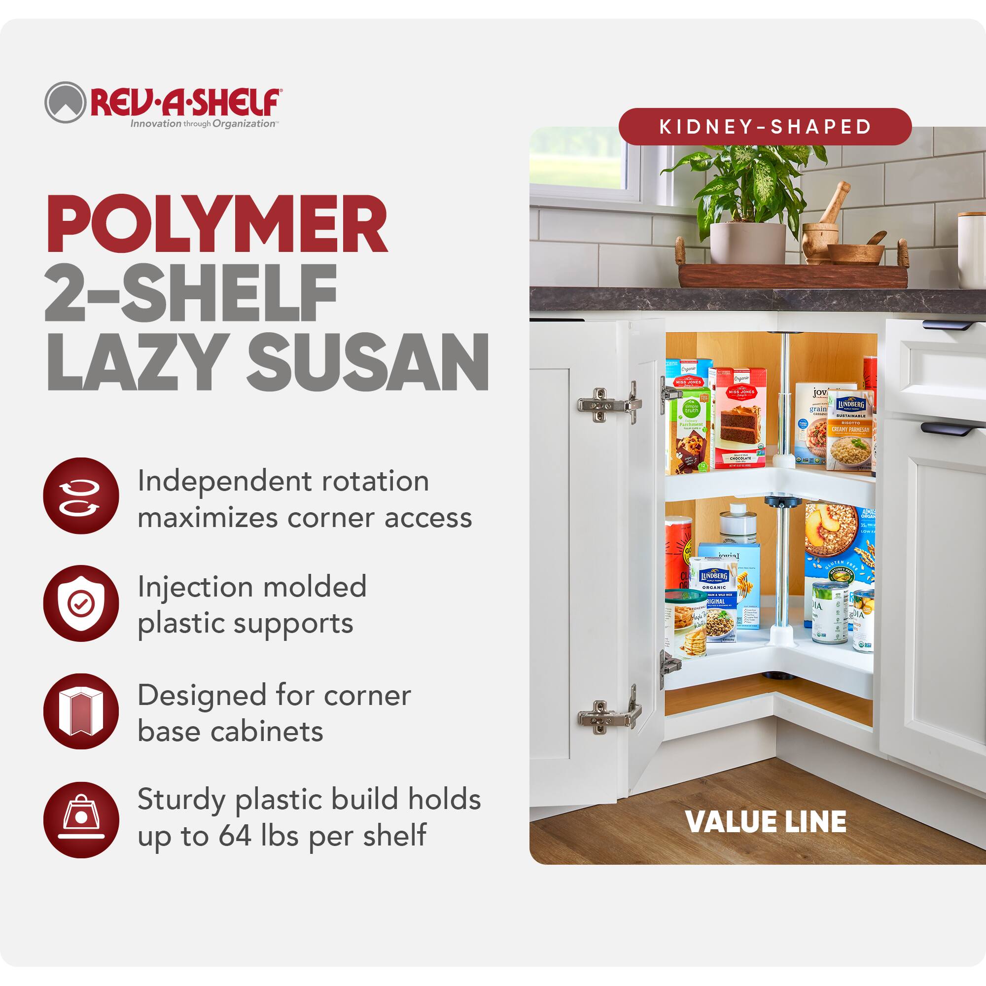 REV-A-SHELF  
Innovation through Organization  

POLYMER 2-SHELF LAZY SUSAN  

Independent rotation maximizes corner access  
Injection molded plastic supports  
Designed for corner base cabinets  
Sturdy plastic build holds up to 64 lbs per shelf  

KIDNEY-SHAPED  

VALUE LINE