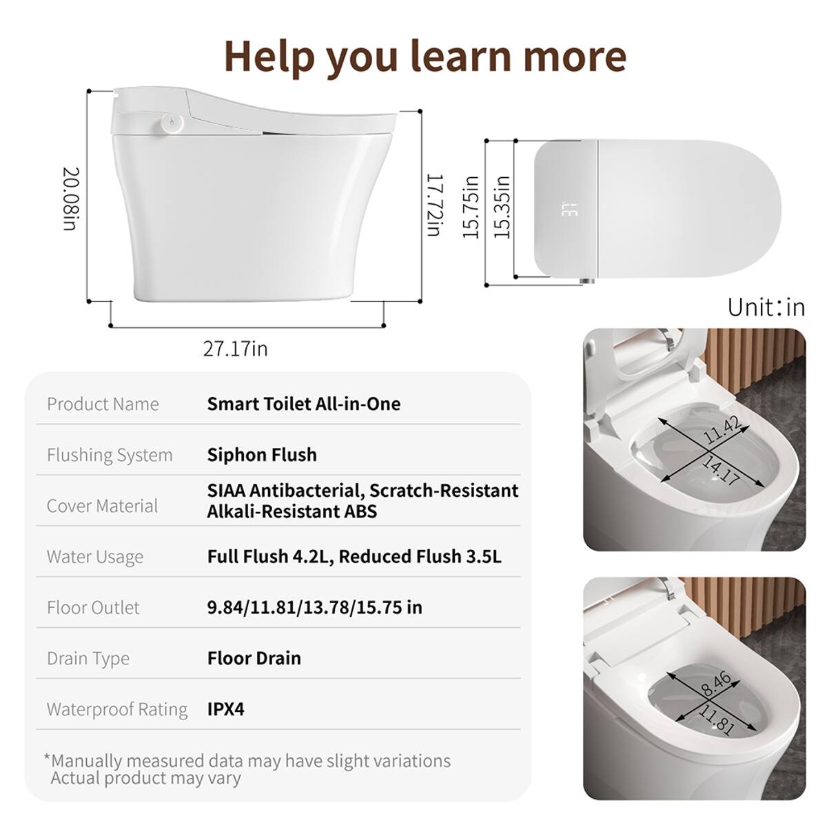 20.08in  
Help you learn more  
17.72in  
15.75in  
15.35in  
37  
Unit: in  
27.17in  
Product Name: Smart Toilet All-in-One  
Flushing System: Siphon Flush  
Cover Material: SIAA Antibacterial, Scratch-Resistant Alkali-Resistant ABS  
Water Usage: Full Flush 4.2L, Reduced Flush 3.5L  
Floor Outlet: 9.84/11.81/13.78/15.75 in  
Drain Type: Floor Drain  
Waterproof Rating: IPX4  
*Manually measured data may have slight variations  
Actual product may vary  
8.46  
11.81