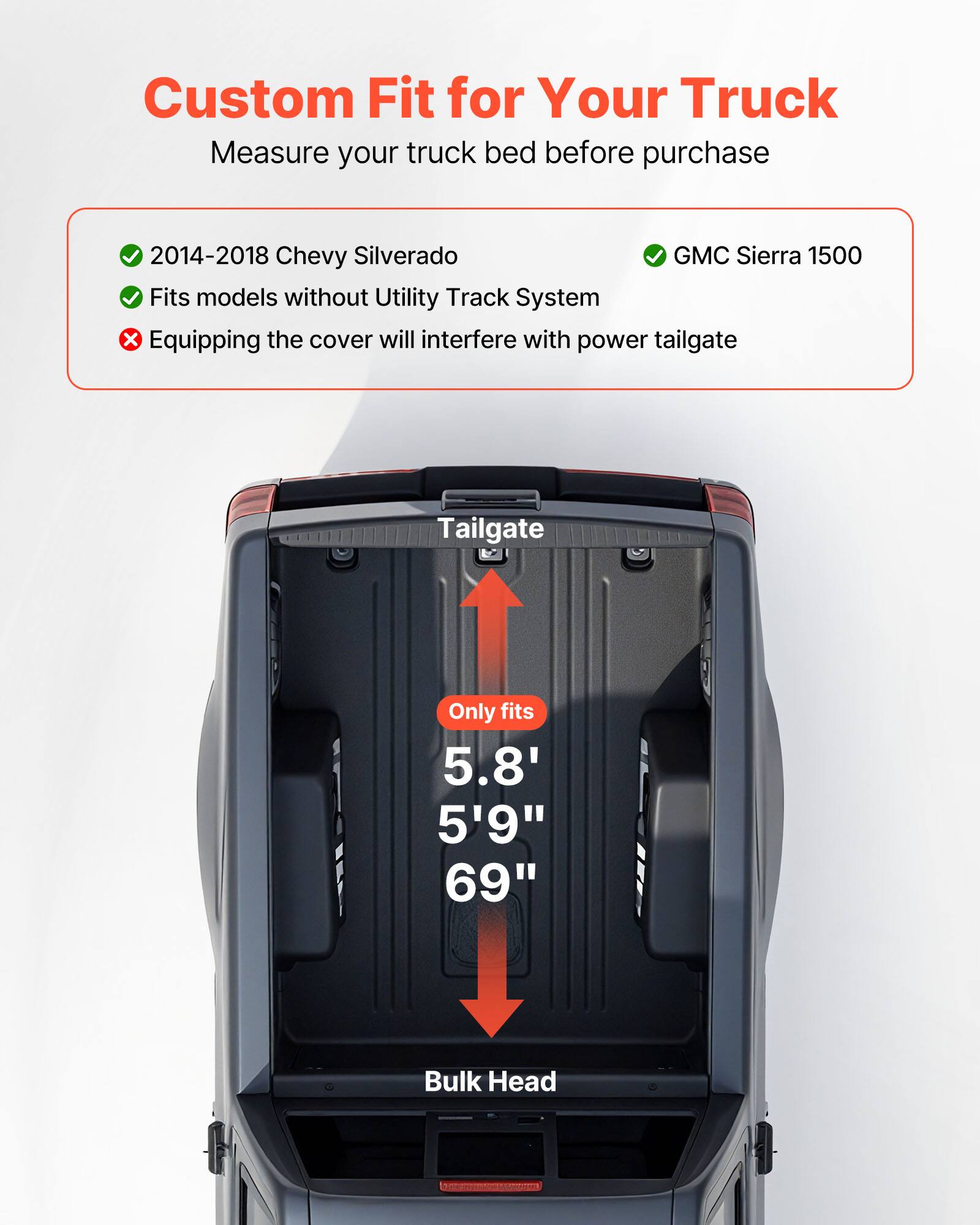 Custom Fit for Your Truck  
Measure your truck bed before purchase  

2014-2018 Chevy Silverado  
GMC Sierra 1500  
Fits models without Utility Track System  

Equipping the cover will interfere with power tailgate  

Tailgate  
Only fits 5.8' 5'9" 69"  
Bulk Head