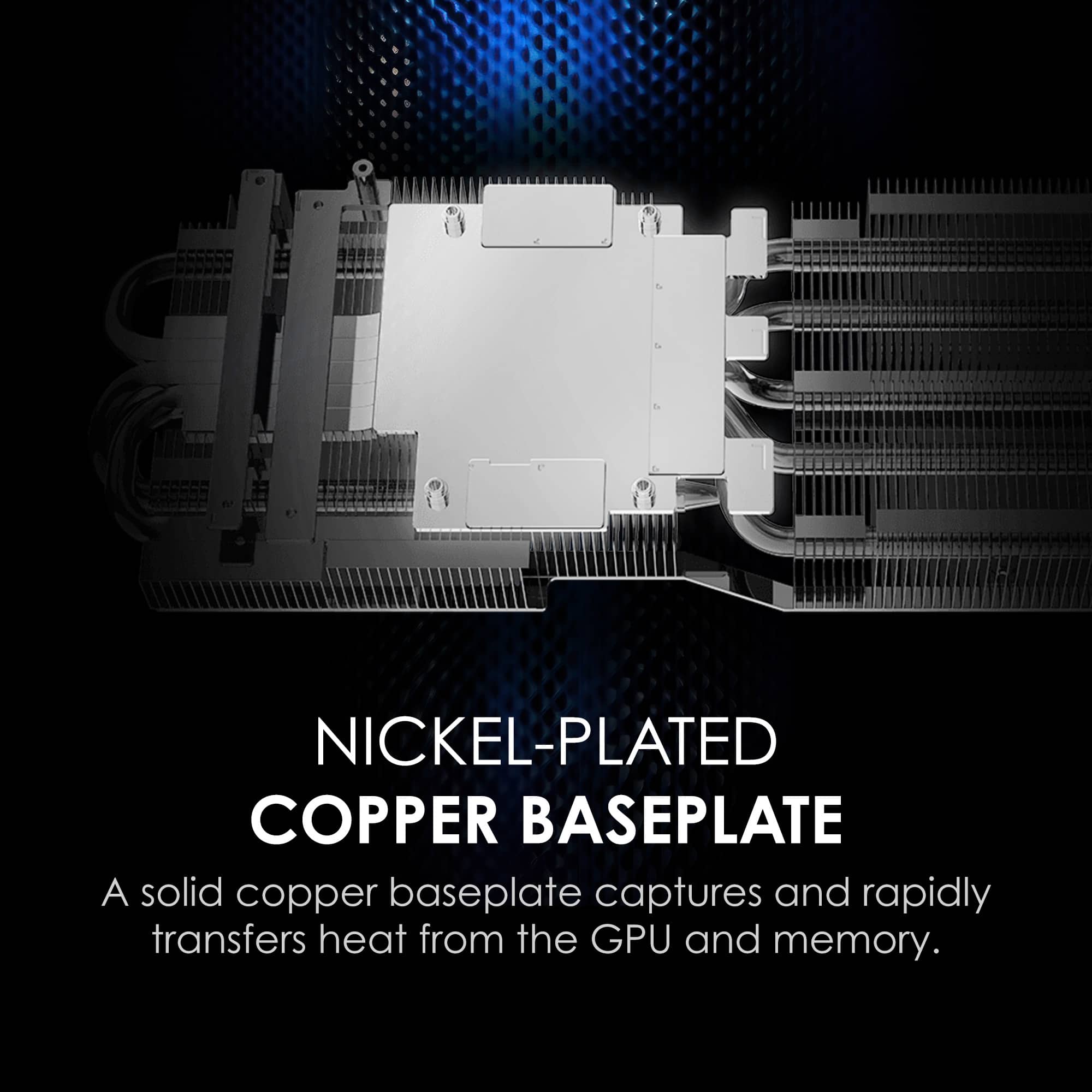NICKEL-PLATED COPPER BASEPLATE
A solid copper baseplate captures and rapidly transfers heat from the GPU and memory.