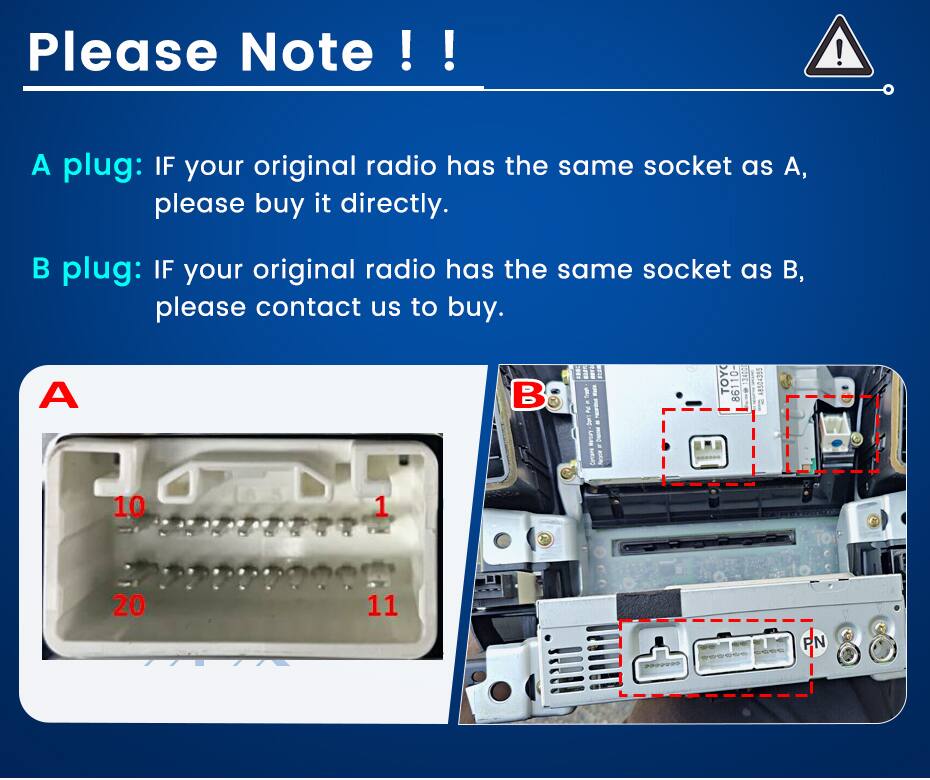 Please Note !!  
A plug: IF your original radio has the same socket as A, please buy it directly.  
B plug: IF your original radio has the same socket as B, please contact us to buy.  

A  
10  
1  
20  
11  

B  
TOYO 13400 A8504355 86110-  
P/N