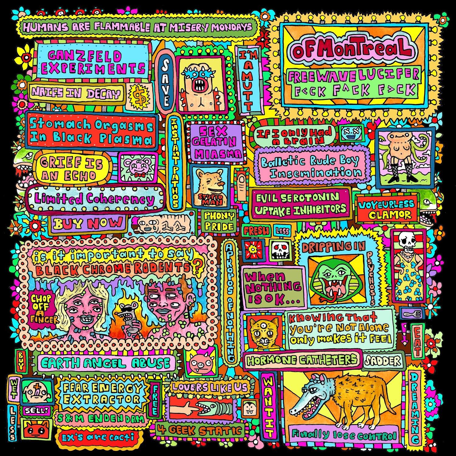 HUMANS ARE FLAMMABLE AT MISERY MONDAYS

GANZFELD EXPERIMENTS

I'M OFMONTREAL

FREEWAVELUCIFER

F<CK FACK F>CK

NATIVES IN DECAY

SAVE

Stomach Orgasms In Black Plasma

GRIEF IS AN ECHO

Limited Coherency

BUY NOW

IF ONLY HAD IN BRAIN

Balletic Rude Boy Insemination

EVIL SEROTONIN UPTAKE INHIBITORS

VOYEURLESS GLAMOR

DRIPPING IN

When NOTHING IS OK...

knowing That you're NOT Alone only makes it FEEL

HORMONE CATHETERS

SADDER

EARTH ANGEL ABUSE

FEAR ENERGY EXTRACTOR

LOVERS LIKE US

S&M ENDENDAM

EX'S are cacti

4 GEEK STATIC

Finally lose CONTROL

DREAMING