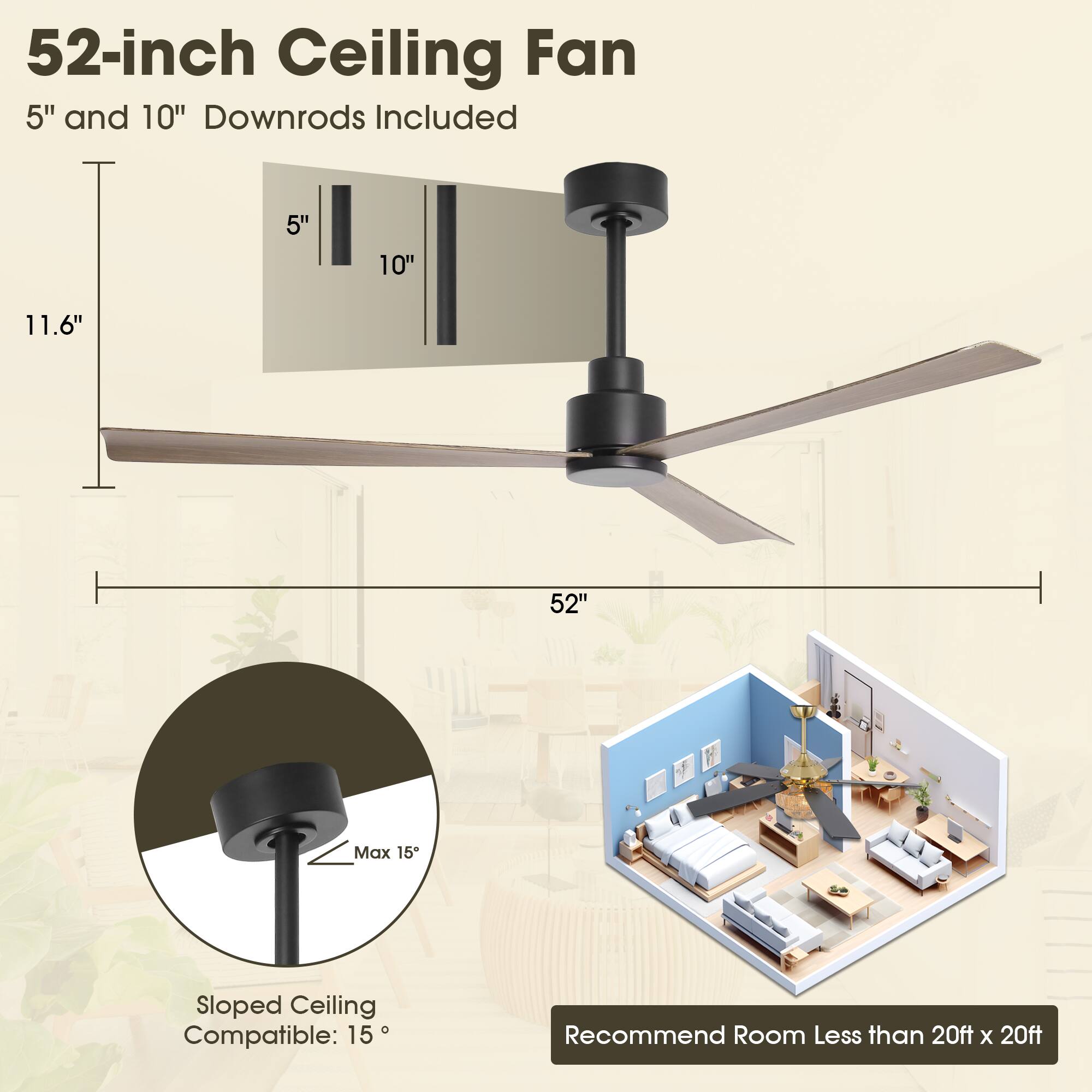 52-inch Ceiling Fan  
5" and 10" Downrods Included  

11.6"  
5" 10"  
52"  

Sloped Ceiling Compatible: 15°  
Max 15°  

Recommend Room Less than 20ft x 20ft