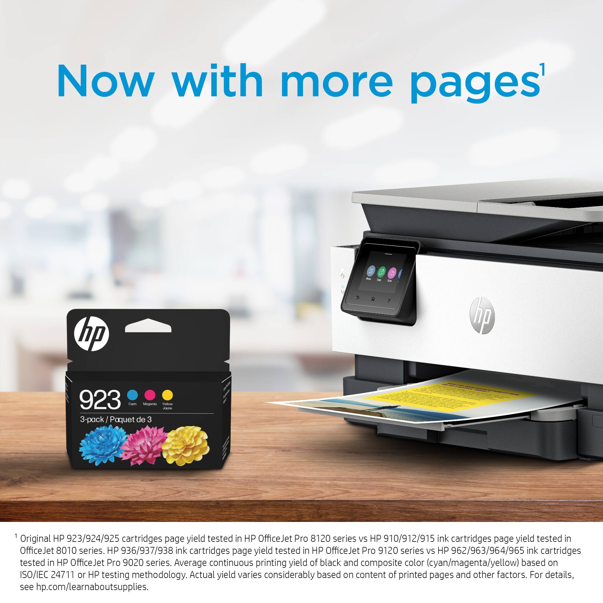 Now with more pages: HP 1, HP 923 - 3-pack / Paquet de 3 1 HP Original HP 923/924/925 cartridges page yield tested in HP OfficeJet Pro 8120 series vs 910/912/915 ink cartridges page yield tested in OfficeJet 8010 series. HP 936/937/938 ink cartridges page yield tested in HP OfficeJet Pro 9120 series vs HP 962/963/964/965 ink cartridges tested in HP OfficeJet Pro 9020 series. Average continuous printing yield of black and composite color (cyan/magenta/yellow) based on ISO/IEC 24711 or HP testing methodology. Actual yield varies considerably based on content of printed pages and other factors. For details, see hp.com/learnaboutsupplies.