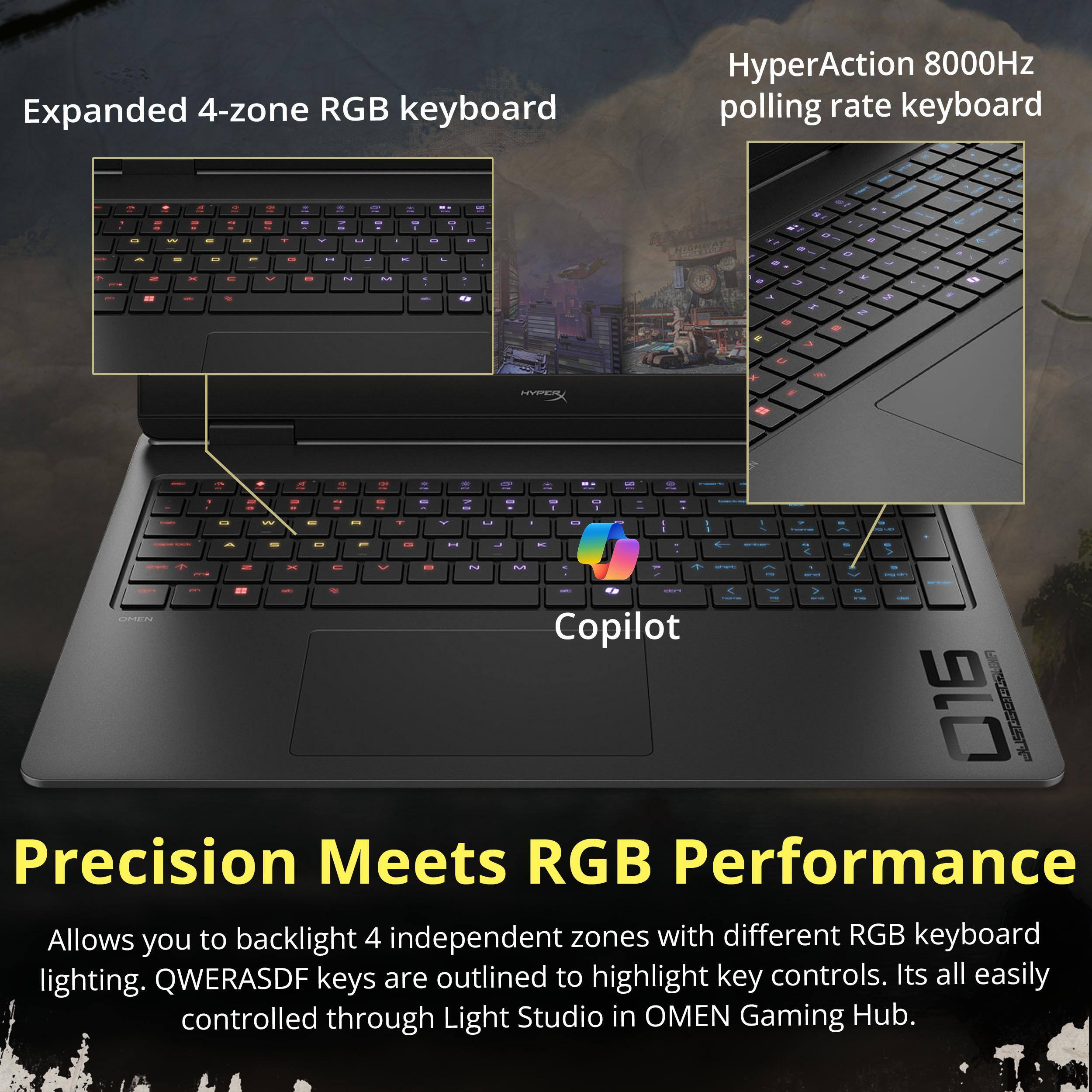 Expanded 4-zone RGB keyboard  
HyperAction 8000Hz polling rate keyboard  

Precision Meets RGB Performance  
Allows you to backlight 4 independent zones with different RGB keyboard lighting. QWERASDF keys are outlined to highlight key controls. It's all easily controlled through Light Studio in OMEN Gaming Hub.