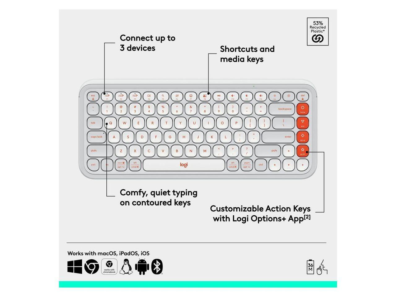 Connect up to 3 devices  
Shortcuts and media keys  
53% Recycled Plastic*  

Comfy, quiet typing on contoured keys  
Customizable Action Keys with Logi Options+ App[2]  

Works with macOS, iPadOS, iOS