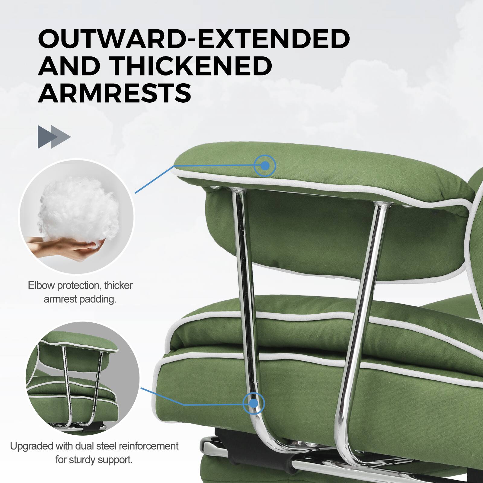 OUTWARD-EXTENDED AND THICKENED ARMRESTS

Elbow protection, thicker armrest padding.

Upgraded with dual steel reinforcement for sturdy support.