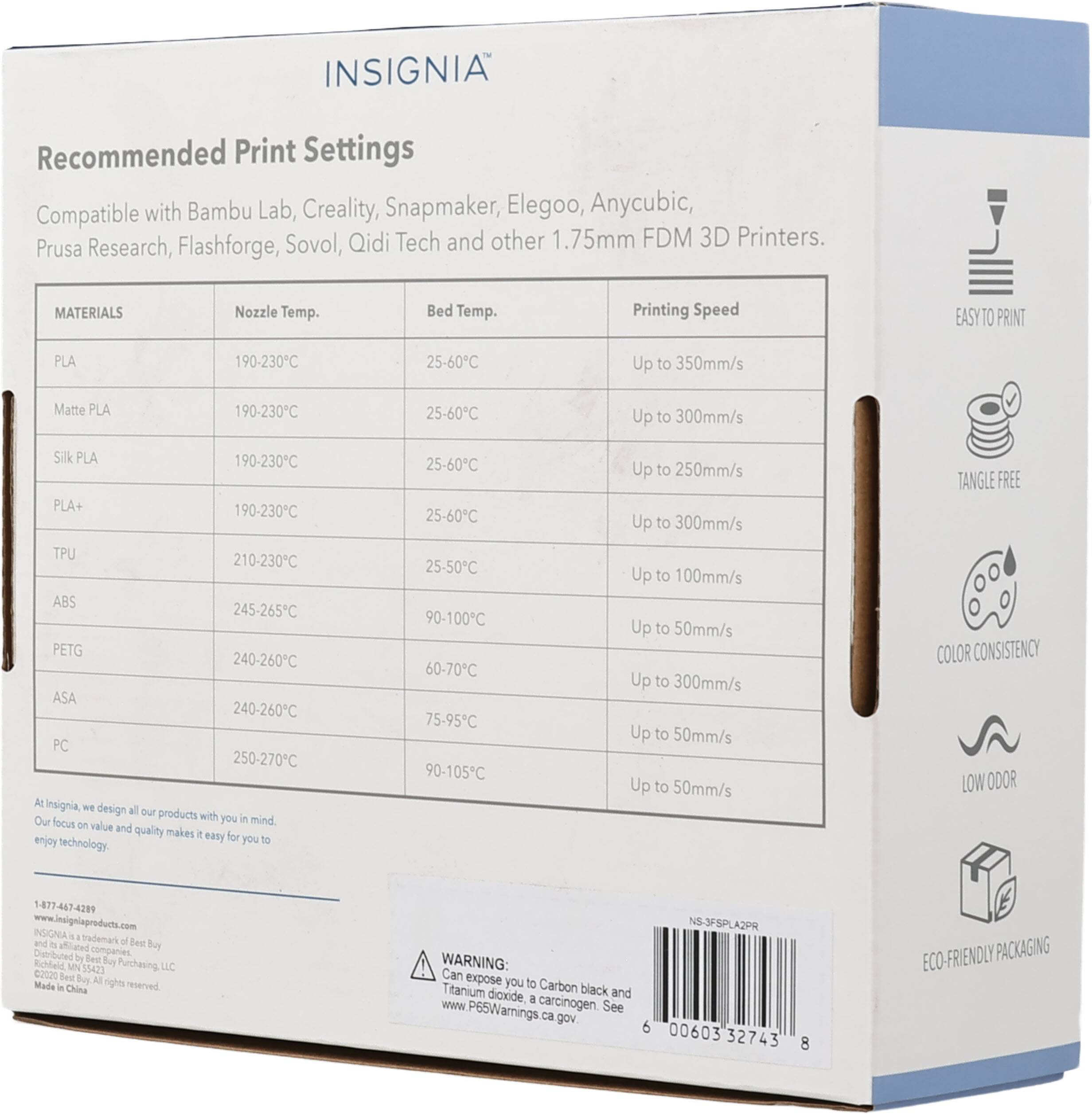 INSIGNIA Recommended Print Settings Compatible with Bambu Lab, Creality, Snapmaker, Elegoo, Anycubic, Prusa Research, Flashforge, Sovol, Qidi Tech and other 1.75mm FDM 3D Printers. 

MATERIALS | Nozzle Temp. | Bed Temp. | Printing Speed
---|---|---|---
PLA | 190-230°C | 25-60°C | Up to 350mm/s
Matte PLA | 190-230°C | 25-60°C | Up to 300mm/s
Silk PLA | 190-230°C | 25-60°C | Up to 250mm/s
PLA+ | 190-230°C | 25-60°C | Up to 300mm/s
TPU | 210-230°C | 25-50°C | Up to 100mm/s
ABS | 245-265°C | 90-100°C | Up to