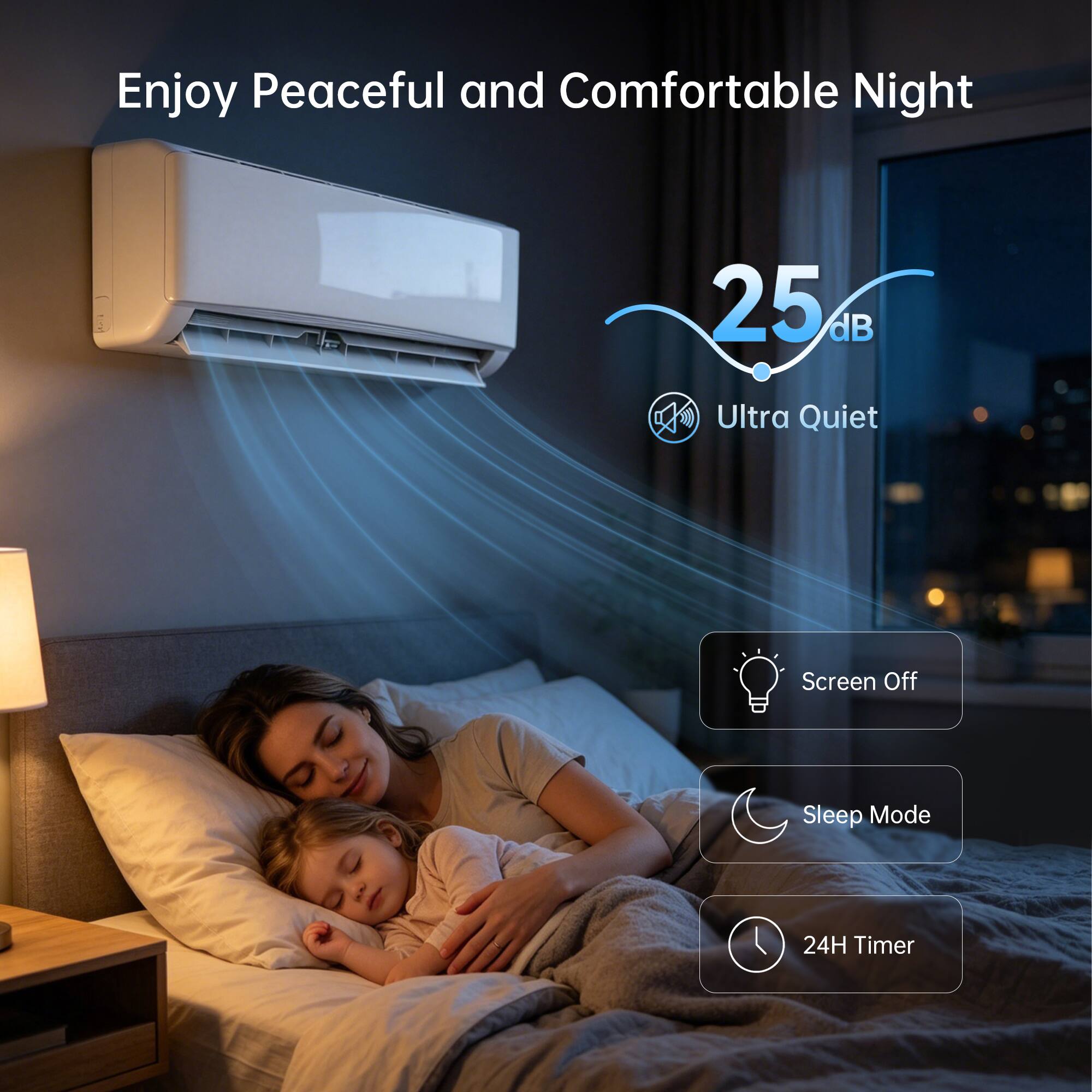 Enjoy Peaceful and Comfortable Night

25 dB
Ultra Quiet

Screen Off
Sleep Mode
24H Timer