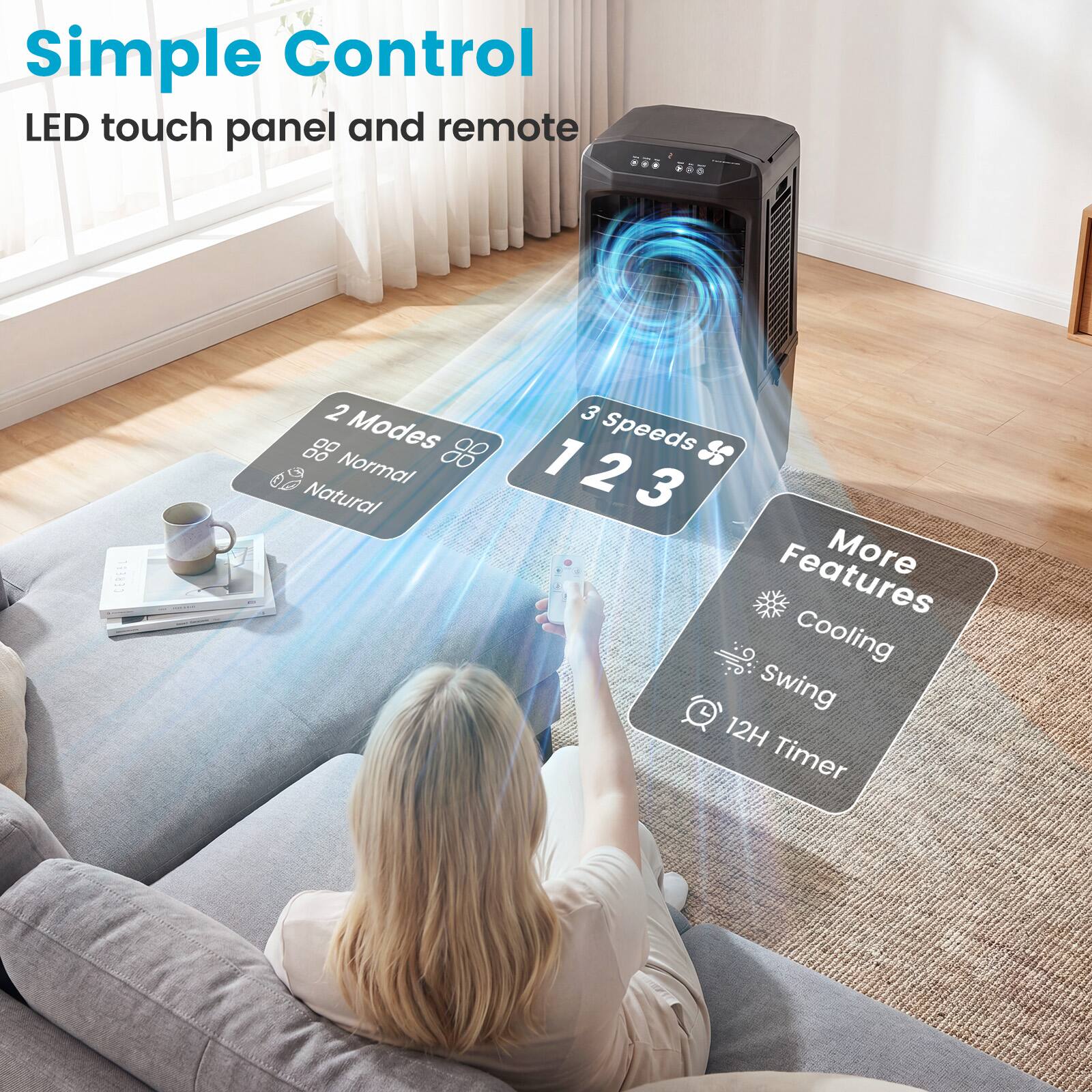 Simple Control  
LED touch panel and remote  

2 Modes  
Normal  
Natural  

3 Speeds  
1 2 3  

More Features  
Cooling  
Swing  
12H Timer