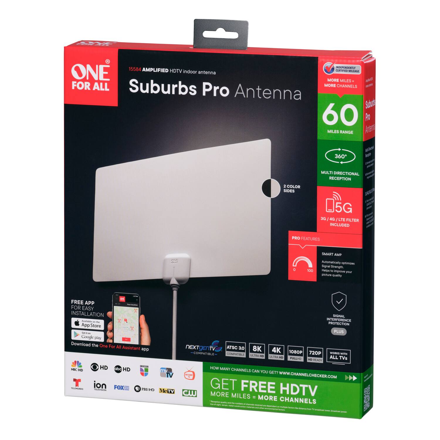 **ONE FOR ALL**
**Suburbs Pro Antenna**
**15584 AMPLIFIED HDTV Indoor Antenna**
**60 MILES RANGE**
**360° MULTI DIRECTIONAL RECEPTION**
**2 COLOR SIDES**
**3G/4G/LTE FILTER INCLUDED**
**PRO FEATURES**
- **SMART AMP**
Signal Strength Optimizer
Helps to improve your picture quality
- **SIGNAL INTERFERENCE PROTECTION**
**FREE APP FOR EASY INSTALLATION**
Available on the App Store and Google Play
Download the One For All Assistant app
**ATSC 2.0**
**8K**
**4K**
**1080P**
**720P**
**FULL HD**
**WORKS WITH ALL TVs**
**GET FREE HDTV**
**MORE MILES = MORE CHANNELS**
**HOW MANY CHANNELS CAN YOU GET?**
WWW.CHANNELCHECKER.COM
**INDEPENDENTLY CERTIFIED**
**MORE MILES = MORE CHANNELS**
**NEXTGEN TV**
**COMPATIBLE**
**HD**
**NBC**
**FOX**
**ABC**
**CBS**
**ION