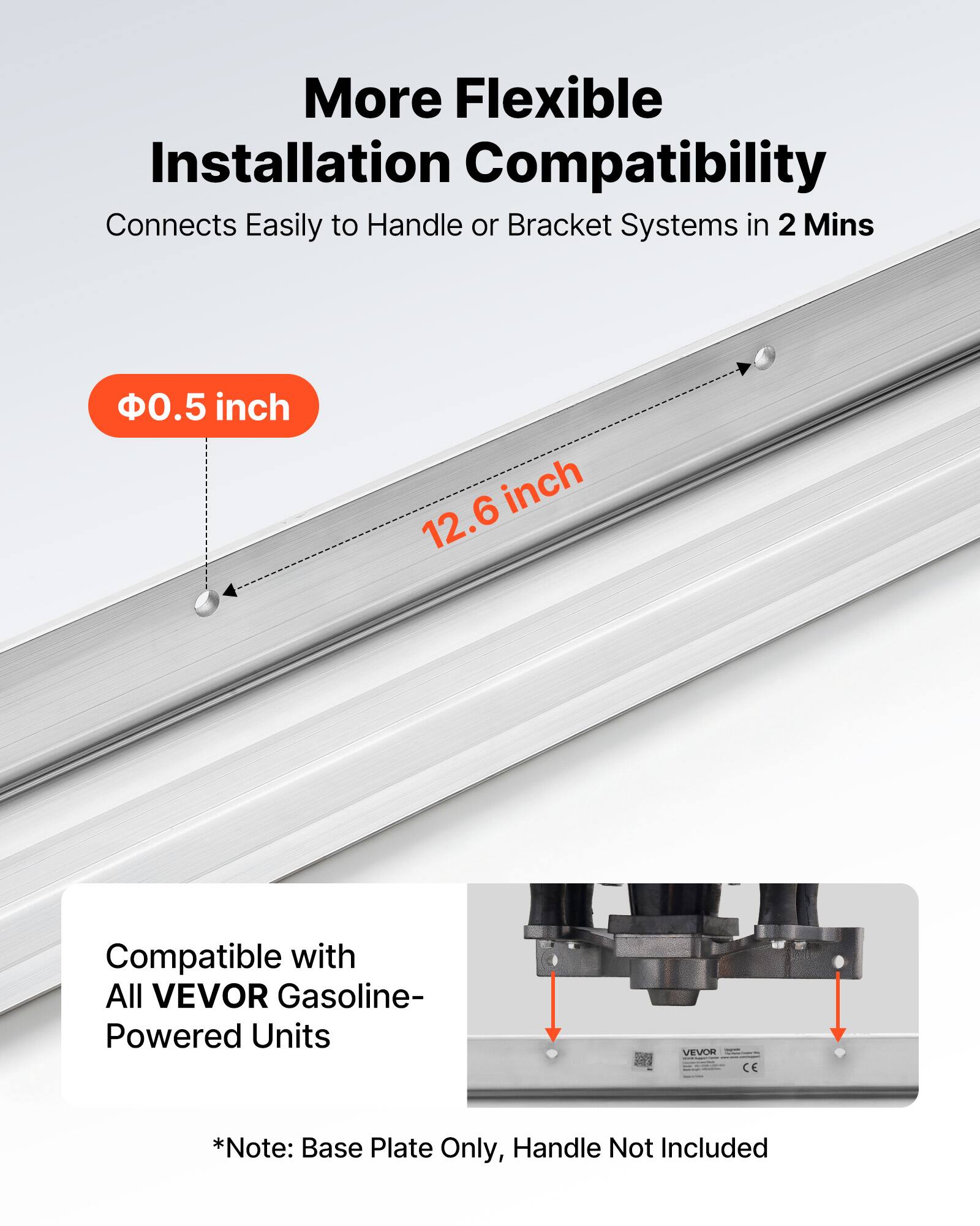More Flexible Installation Compatibility  
Connects Easily to Handle or Bracket Systems in 2 Mins  

Ø0.5 inch  
12.6 inch  

Compatible with All VEVOR Gasoline-Powered Units  

*Note: Base Plate Only, Handle Not Included