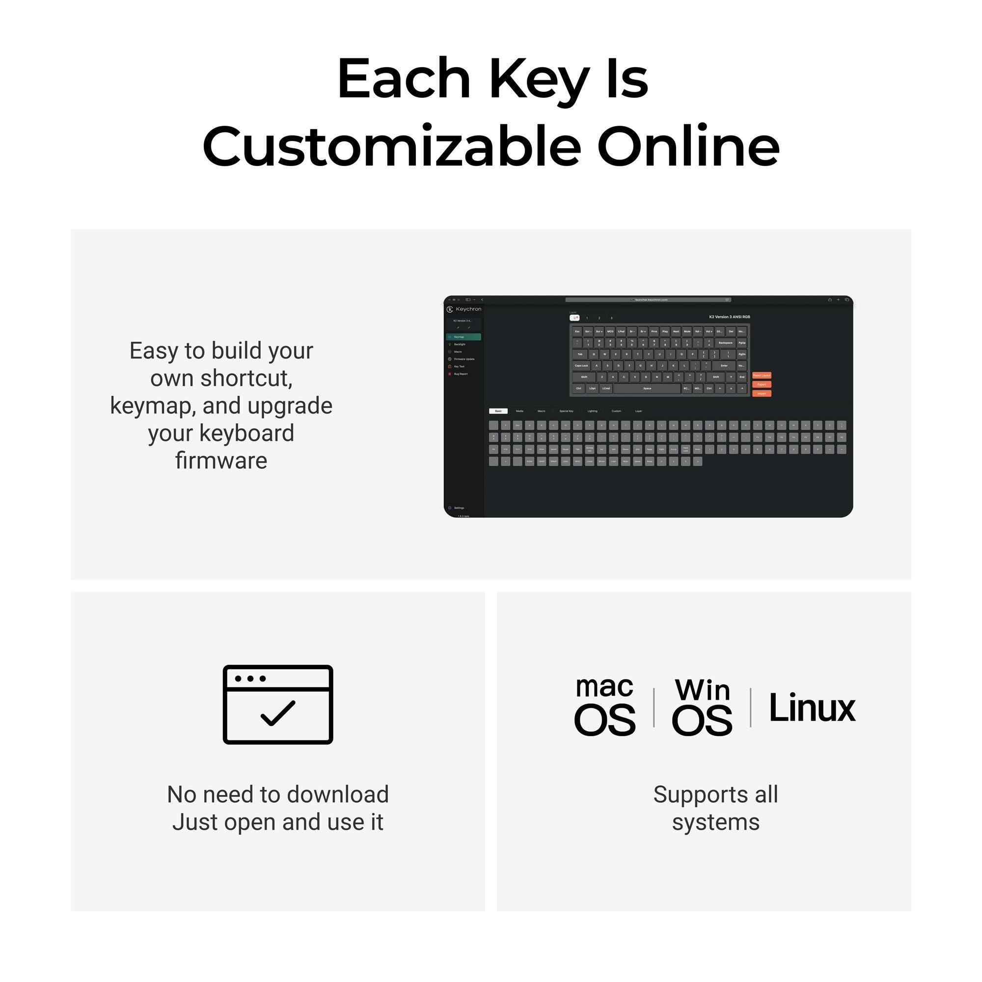 Each Key Is Customizable Online

Easy to build your own shortcut, keymap, and upgrade your keyboard firmware

No need to download Just open and use it

mac OS | Win OS | Linux
Supports all systems