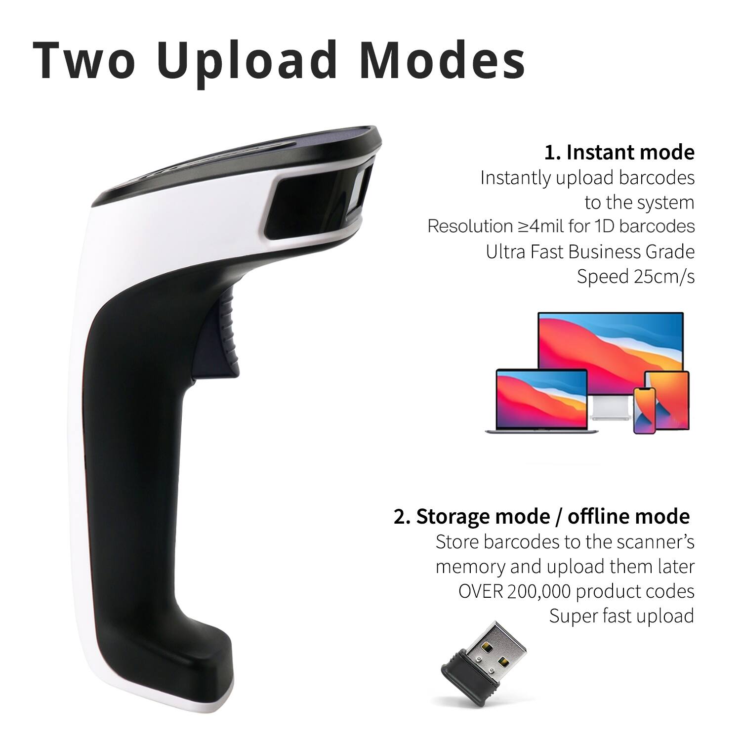 Two Upload Modes

1. Instant mode  
Instantly upload barcodes to the system  
Resolution ≥4mil for 1D barcodes  
Ultra Fast Business Grade Speed 25cm/s

2. Storage mode / offline mode  
Store barcodes to the scanner's memory and upload them later  
OVER 200,000 product codes  
Super fast upload