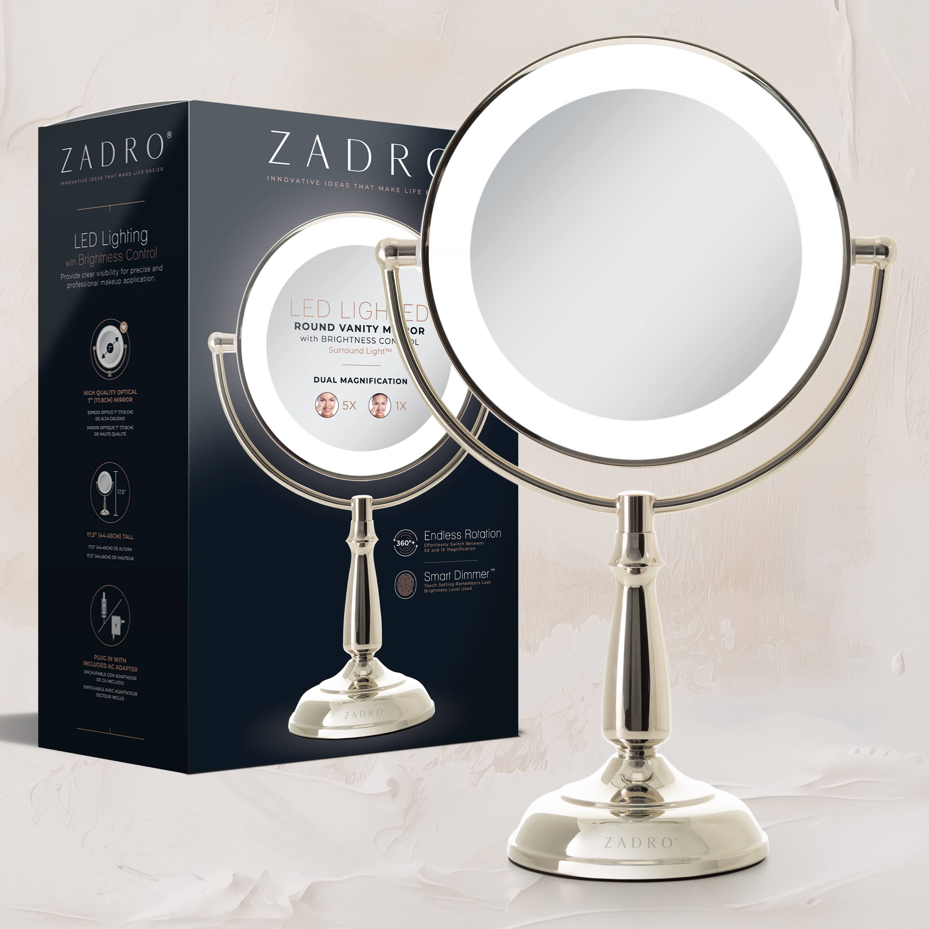 ZADRO  
INNOVATIVE IDEAS THAT MAKE LIFE EASIER  

LED Lighting  
Brightness Control  
Provide clarity for precise and professional makeup application.  

LED LIGHTED ROUND VANITY MIRROR with BRIGHTNESS CONTROL Surround Light  

DUAL MAGNIFICATION  
5X 1X  

Endless Rotation  

Smart Dimmer  

360° Rotation  

Plug & Play  
Includes USB Charging Cable  

HIGH QUALITY OPTICAL GLASS  
ELEGANT CHROME FINISH  
DUAL MAGNIFICATION  
360° ROTATION  
SMART DIMMER  

ZADRO