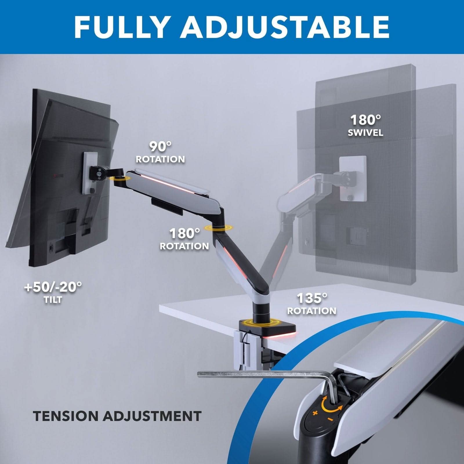 FULLY ADJUSTABLE

- 90° ROTATION
- 180° SWIVEL
- 180° ROTATION
- +50/-20° TILT
- 135° ROTATION
- TENSION ADJUSTMENT