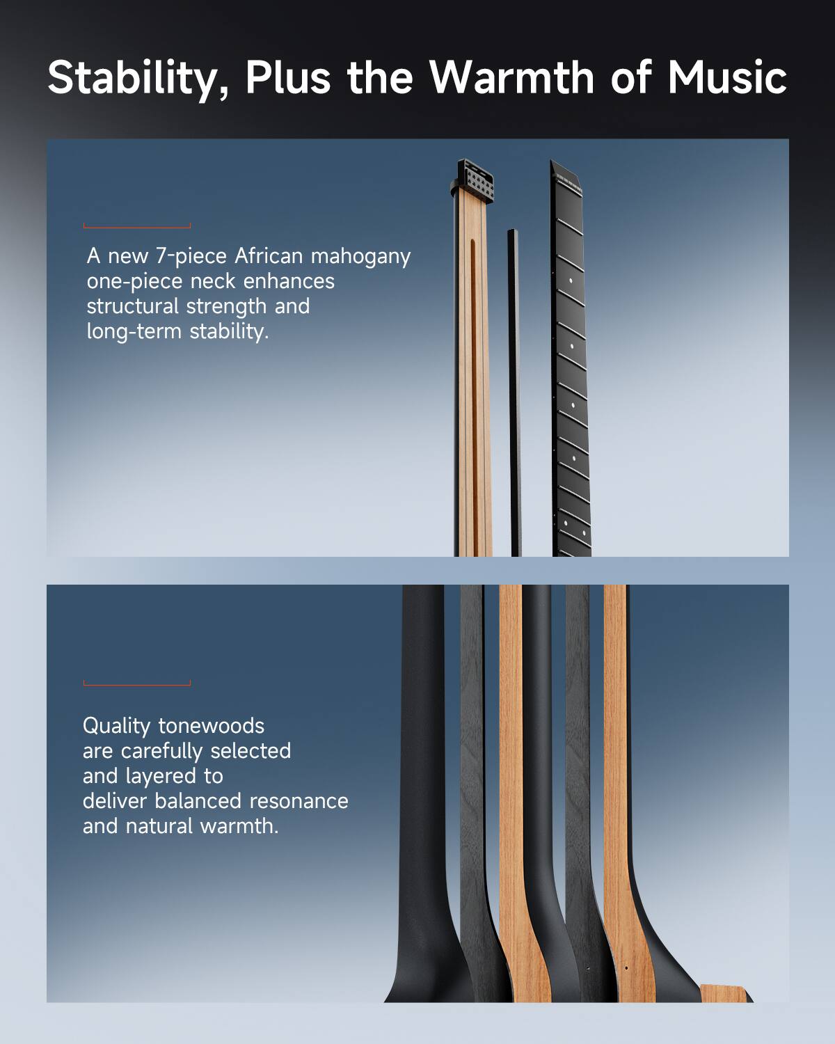 Stability, Plus the Warmth of Music

A new 7-piece African mahogany one-piece neck enhances structural strength and long-term stability.

Quality tonewoods are carefully selected and layered to deliver balanced resonance and natural warmth.