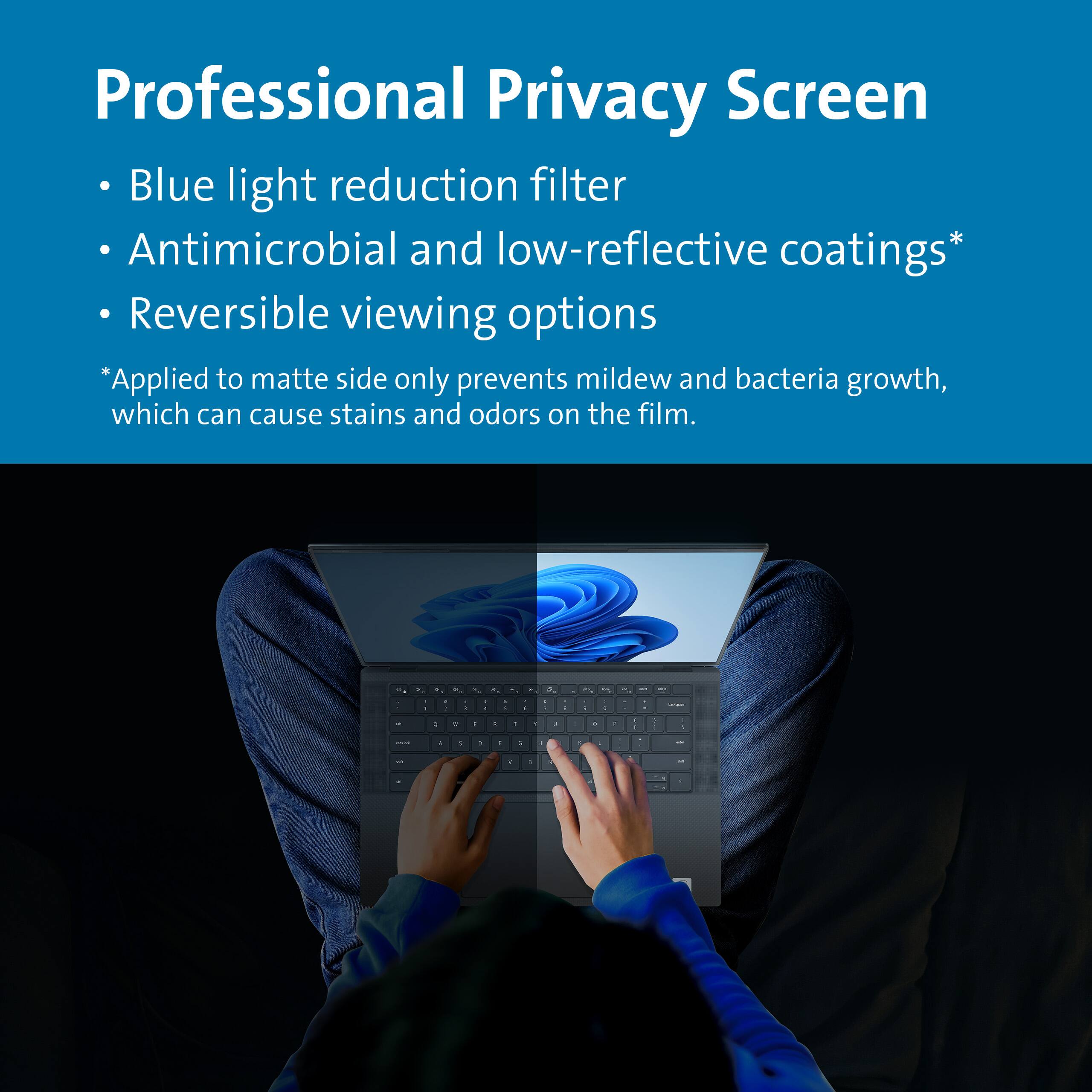 Professional Privacy Screen

- Blue light reduction filter
- Antimicrobial and low-reflective coatings*
- Reversible viewing options

*Applied to matte side only prevents mildew and bacteria growth, which can cause stains and odors on the film.