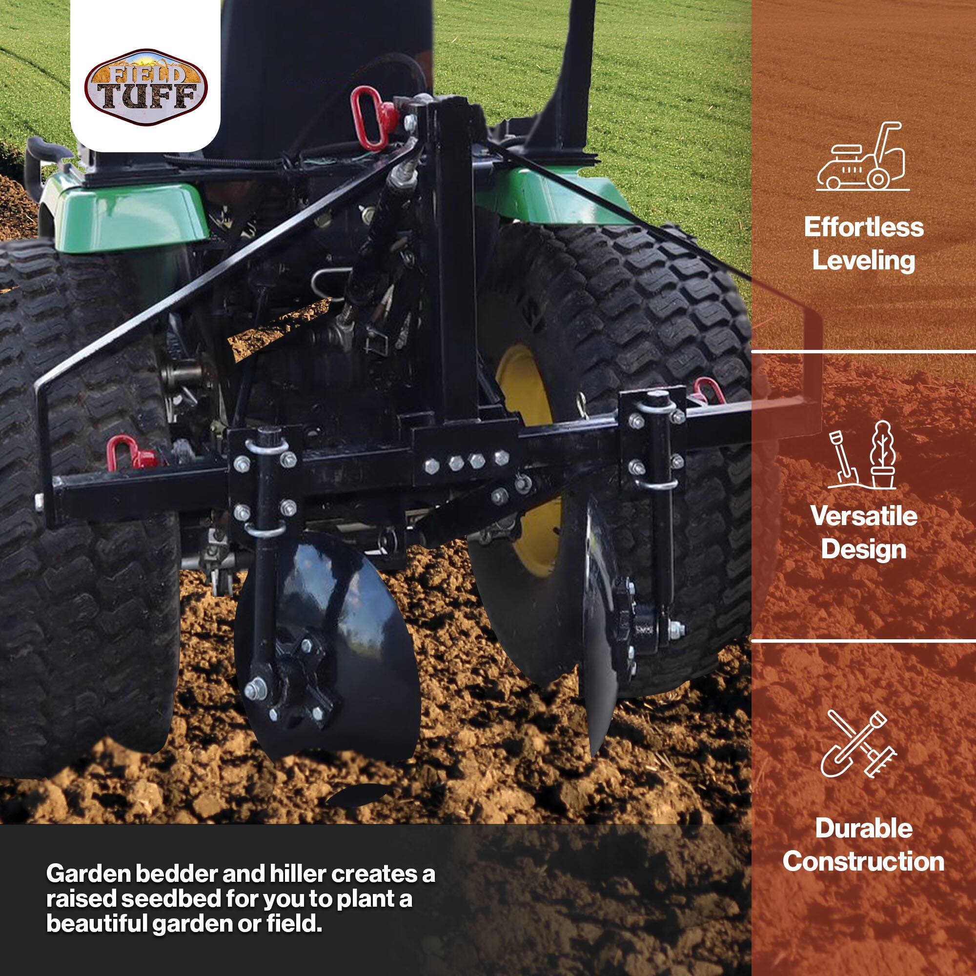 FIELD TUFF

Effortless Leveling  
Versatile Design  
Durable Construction

Garden bedder and hillier creates a raised seedbed for you to plant a beautiful garden or field.
