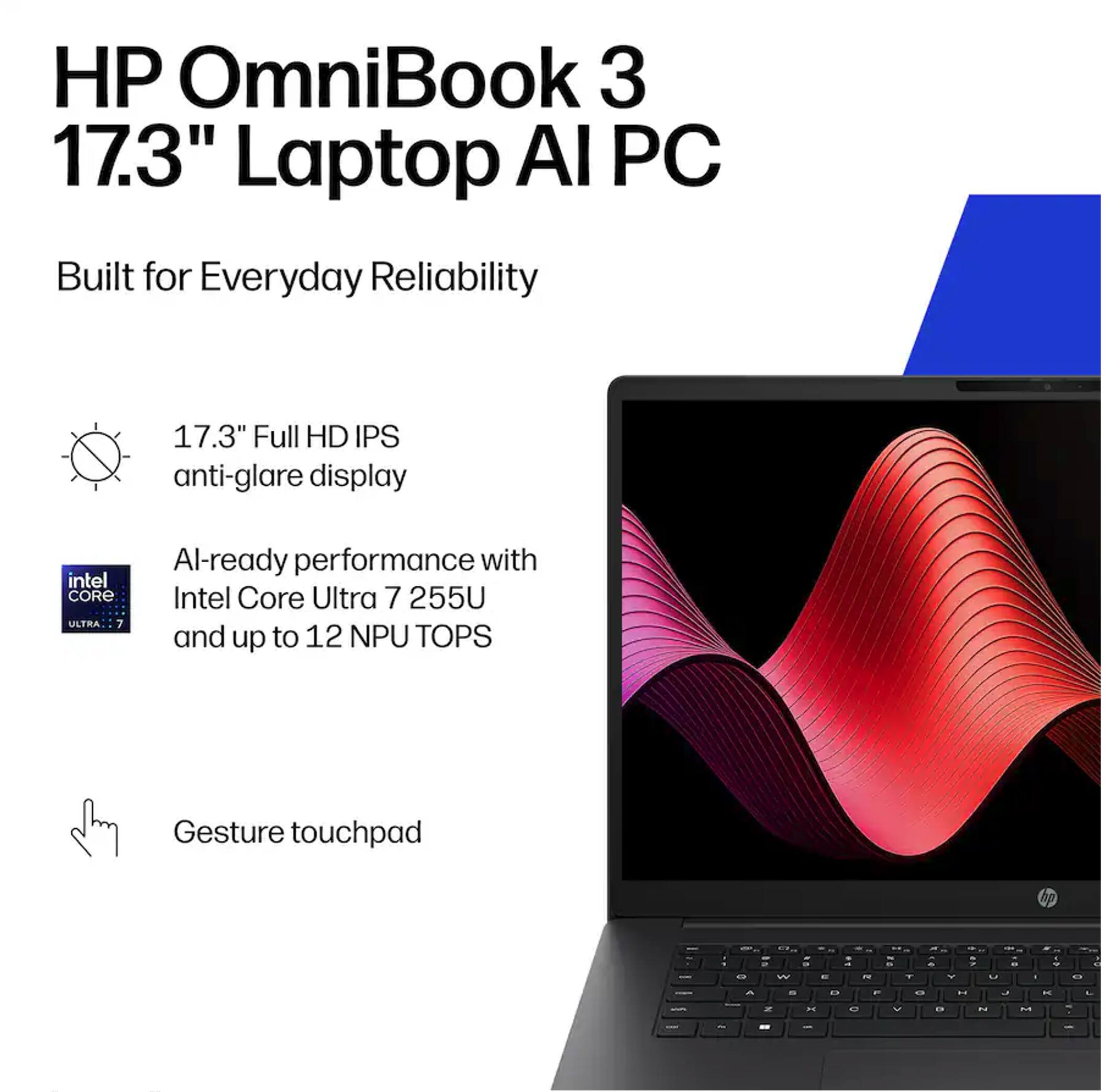 HP OmniBook 3 17.3" Laptop AI PC Built for Everyday Reliability

17.3" Full HD IPS anti-glare display

AI-ready performance with Intel Core Ultra 7 255U and up to 12 NPU TOPS

Gesture touchpad