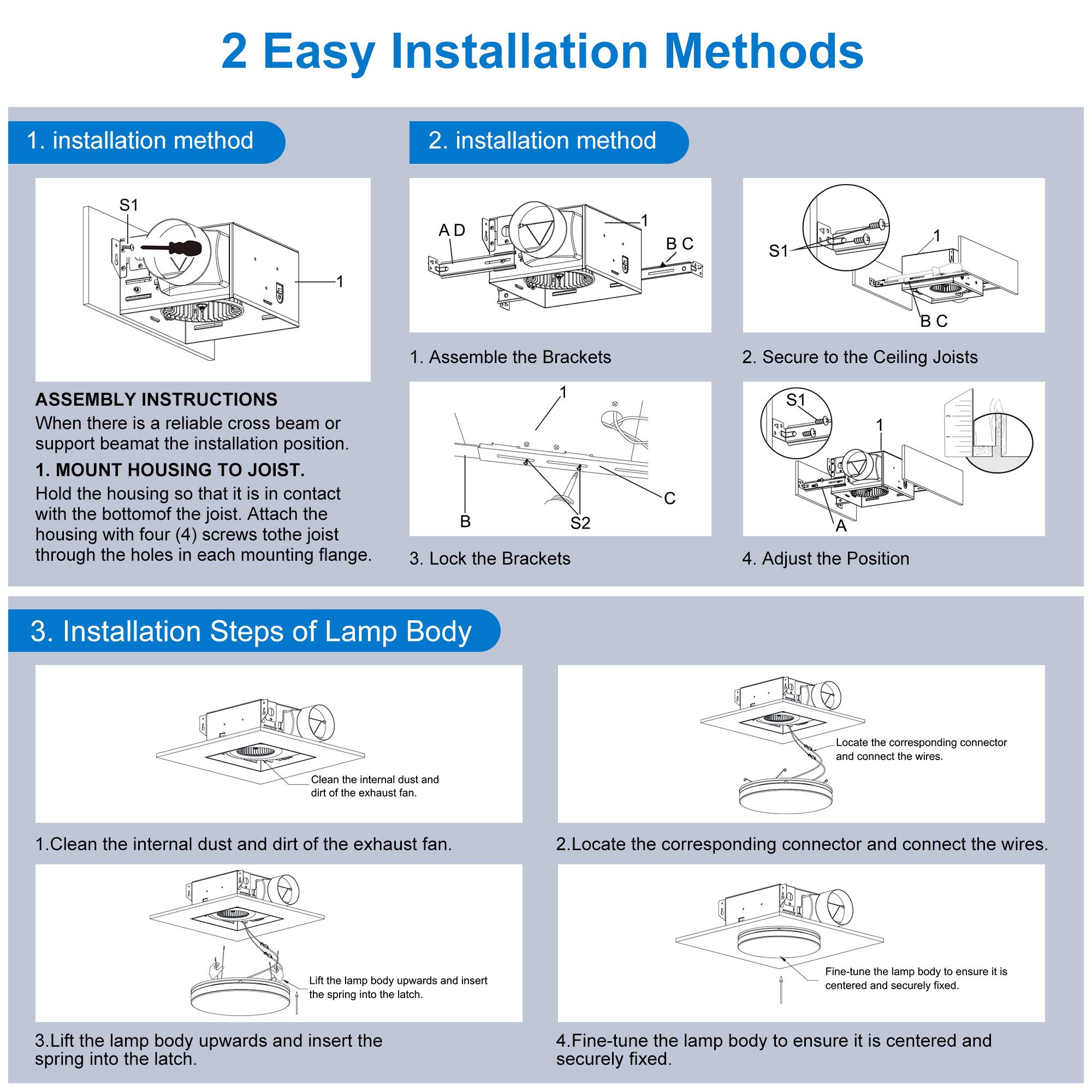 2 Easy Installation Methods

1. installation method
2. installation method

ASSEMBLY INSTRUCTIONS
When there is a reliable cross beam or support beam at the installation position.

1. MOUNT HOUSING TO JOIST.
Hold the housing so that it is in contact with the bottom of the joist. Attach the housing with four (4) screws to the joist through the holes in each mounting flange.

1. Assemble the Brackets
2. Secure to the Ceiling Joists
3. Lock the Brackets
4. Adjust the Position

3. Installation Steps of Lamp Body

1. Clean the internal dust and dirt of the exhaust fan.
2. Locate the corresponding connector and connect the wires.
3. Lift the lamp body upwards and insert the spring into the latch.
4. Fine-tune the lamp body to ensure it is centered and securely fixed.