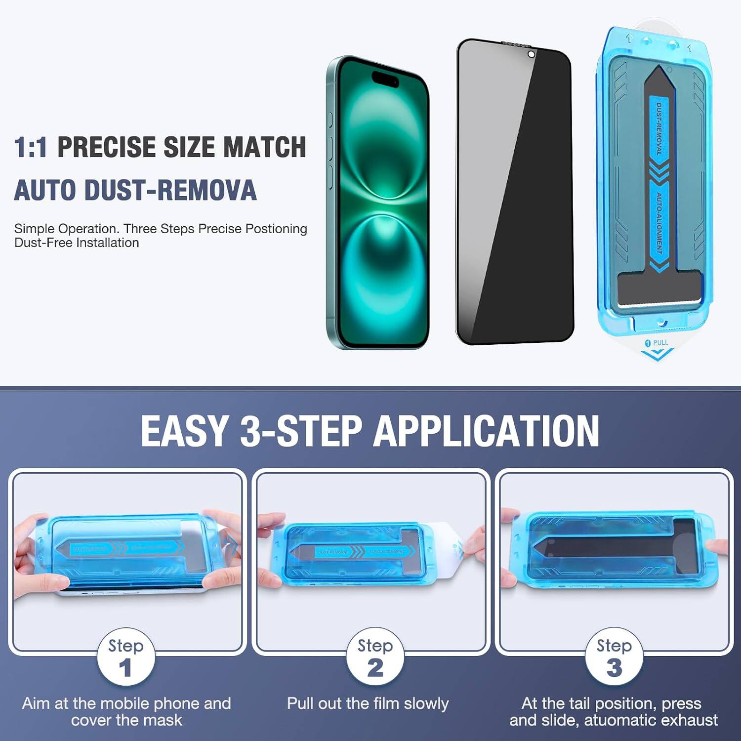1:1 PRECISE SIZE MATCH AUTO DUST-REMOVA  
Simple Operation. Three Steps Precise Positioning Dust-Free Installation

DUST-REMOVAL AUTO-ALIGNMENT  
PULL

EASY 3-STEP APPLICATION

Step 1  
Aim at the mobile phone and cover the mask

Step 2  
Pull out the film slowly

Step 3  
At the tail position, press and slide, automatic exhaust