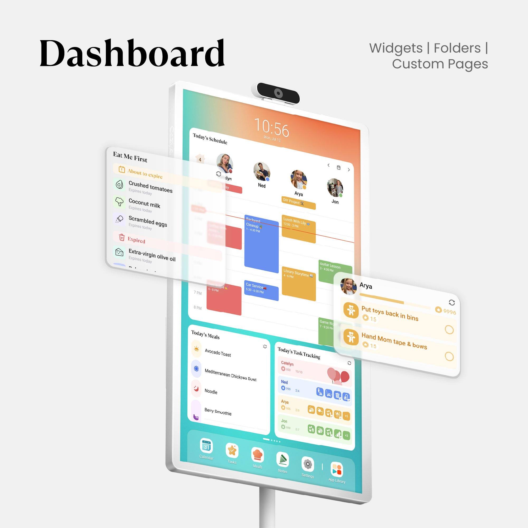 Dashboard Widgets Folders | Custom Pages

Eat Me First
- About to expire
  - Crushed tomatoes (Expires today)
  - Coconut milk (Expires today)
  - Scrambled eggs (Expires today)
- Expired
  - Extra-virgin olive oil (Expires today)

Today's Schedule
- 7:45 PM: Gym
- 8:45 PM: Dinner with Mom

Today's Meals
- Avocado Toast
- Mediterranean Chicken Bowl
- Noodle
- Berry Smoothie

Today's Task Tracking
- Casyn: 2/4
- Ned: 2/4
- Arya: 2/4
- Jon: 2/4

Put toys back in bins (15 mins)
Hand Mom tape & bows

10:56 AM - Today

Lunch: Chicken, Noodle, Berry Smoothie

Tank Tracking: Cotelys

FM: 10:56 - J 4

Arya: Put toys back in bins (9996)
Arya: Hand Mom tape & bows

Service: 4 Jon - Lavuia

Arya: Today Meal Avocado Toast Mediterranean Chicken Bowl Noodle Berry Smooth
