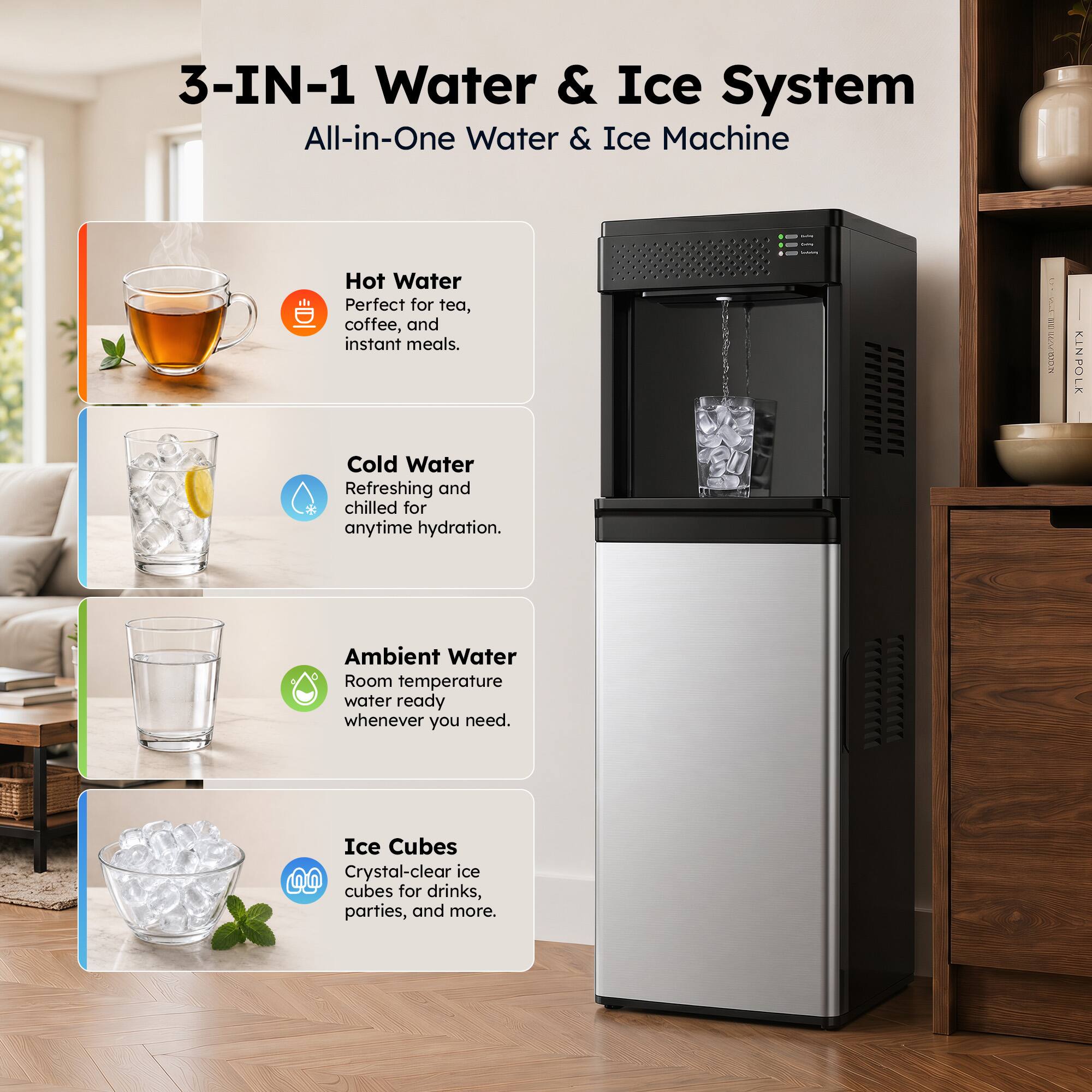 3-IN-1 Water & Ice System All-in-One Water & Ice Machine

Hot Water
Perfect for tea, coffee, and instant meals.

Cold Water
Refreshing and chilled for anytime hydration.

Ambient Water
Room temperature water ready whenever you need.

Ice Cubes
Crystal-clear ice cubes for drinks, parties, and more.