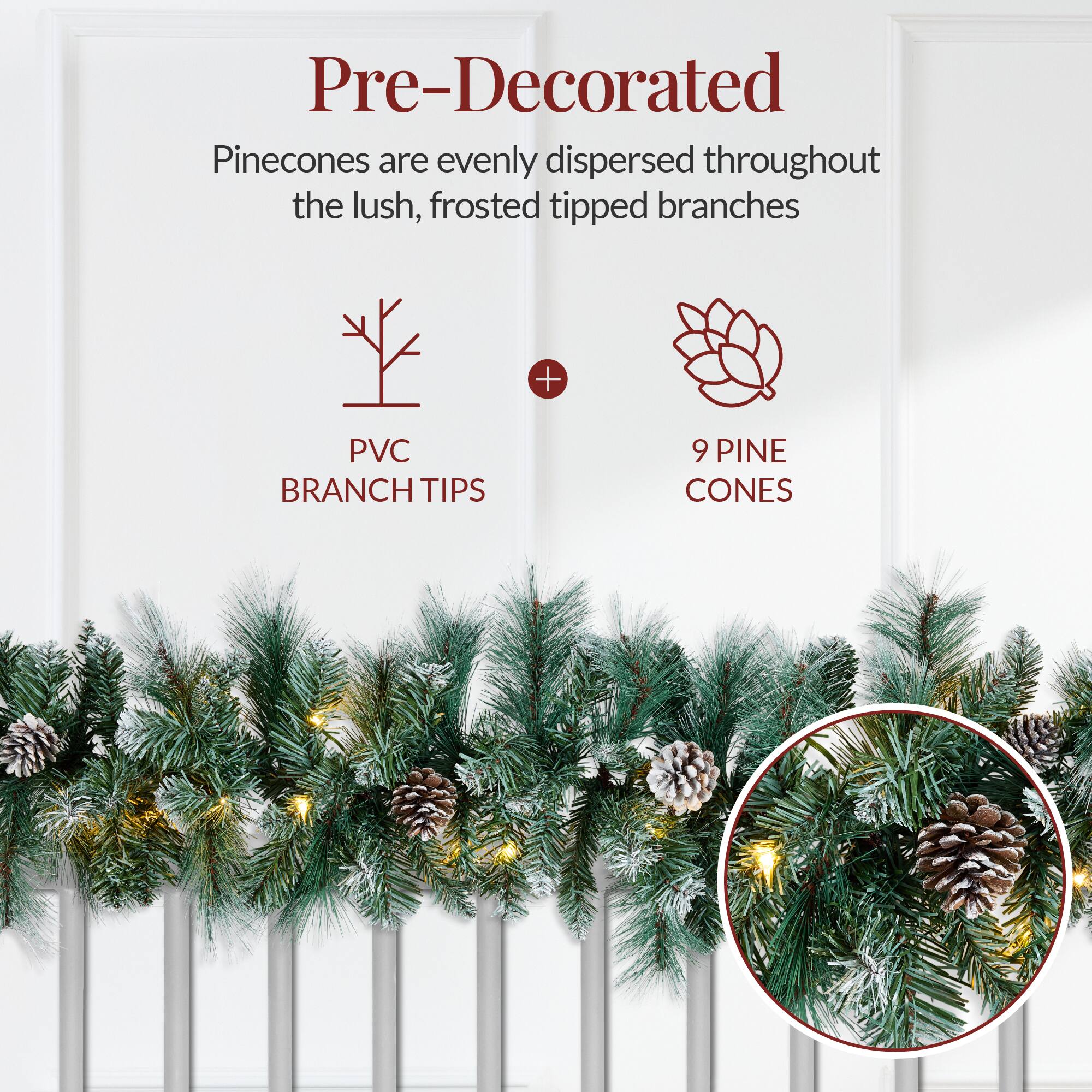 Pre-Decorated  
Pinecones are evenly dispersed throughout the lush, frosted tipped branches  
PVC BRANCH TIPS + 9 PINE CONES