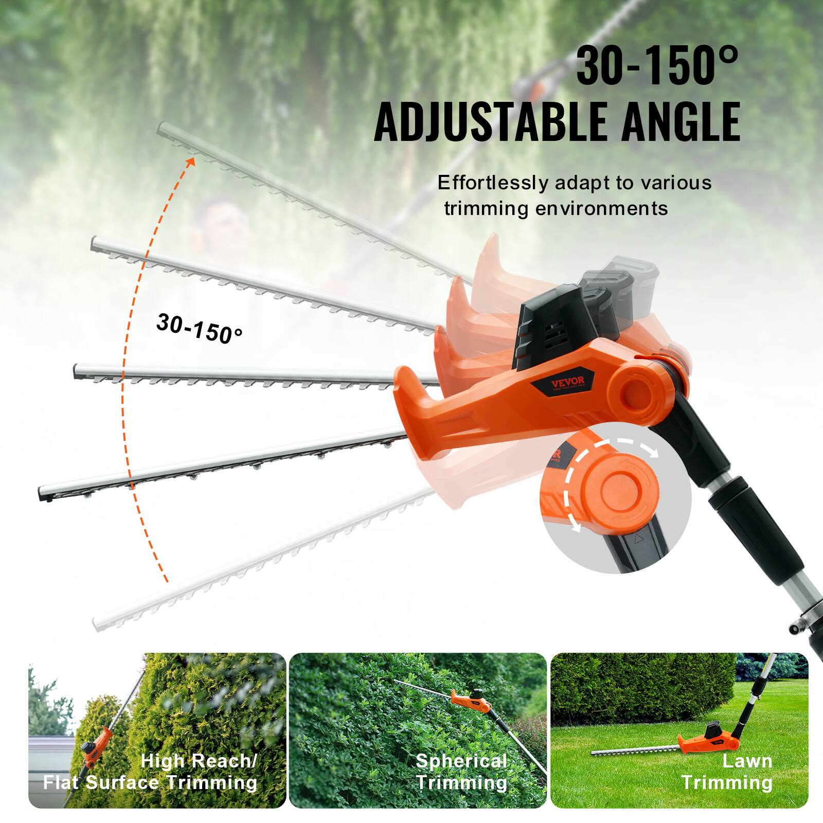 30-150° ADJUSTABLE ANGLE  
Effortlessly adapt to various trimming environments  

High Reach/ Flat Surface Trimming  
Spherical Trimming  
Lawn Trimming