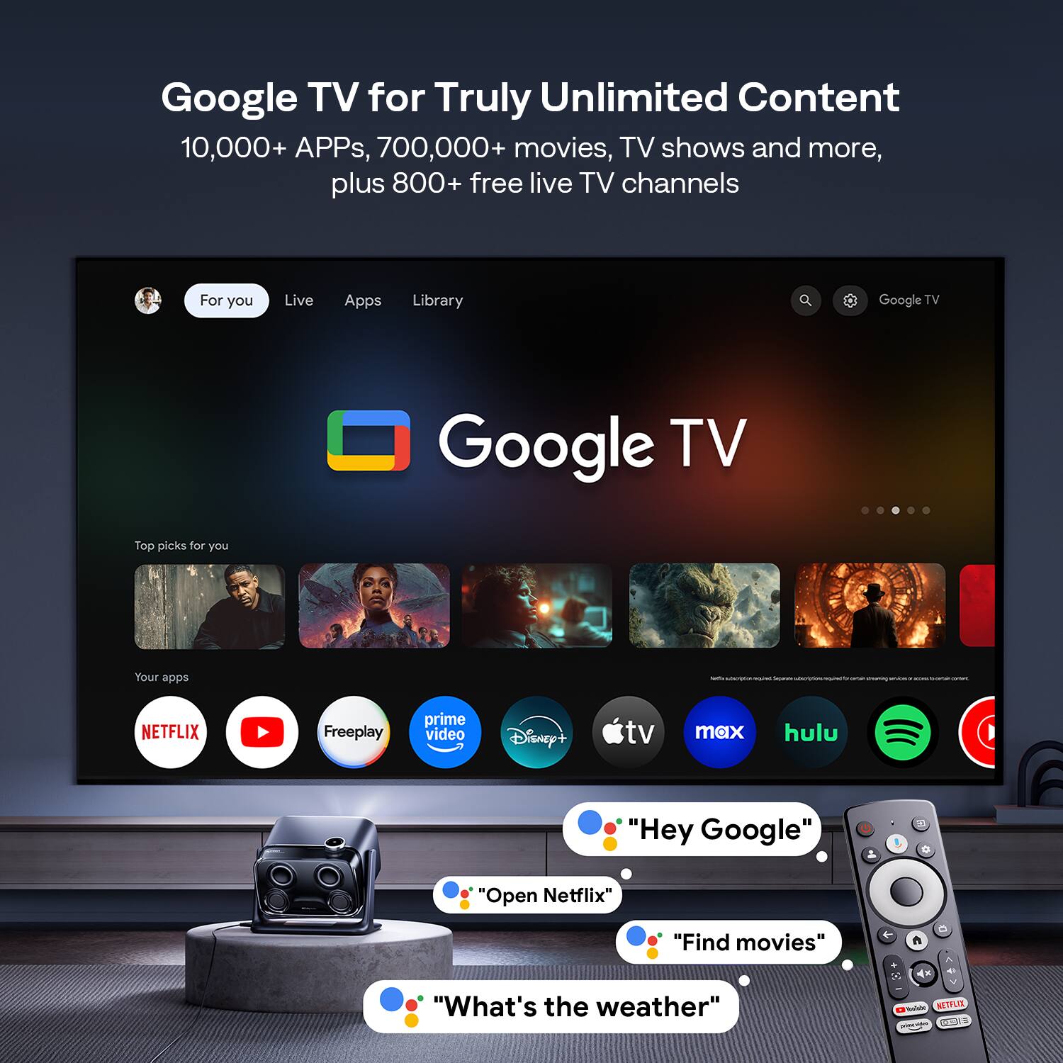 Google TV for Truly Unlimited Content  
10,000+ APPs, 700,000+ movies, TV shows and more, plus 800+ free live TV channels  

For you  
Live  
Apps  
Library  

Top picks for you  

Your apps  
NETFLIX  
YouTube  
Freeplay  
prime video  
Disney+  
tv  
max  
hulu  
Spotify  

"Hey Google"  
"Open Netflix"  
"Find movies"  
"What's the weather"