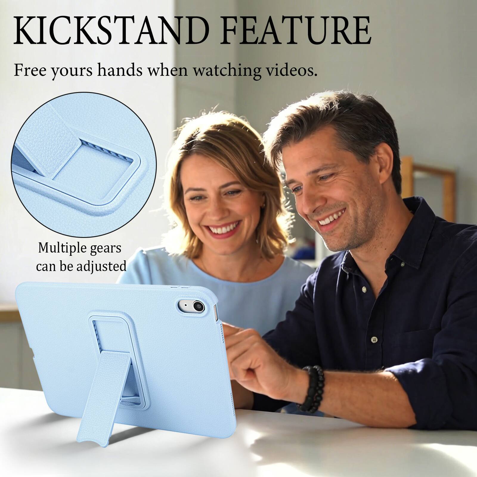 KICKSTAND FEATURE  
Free your hands when watching videos.  
Multiple gears can be adjusted