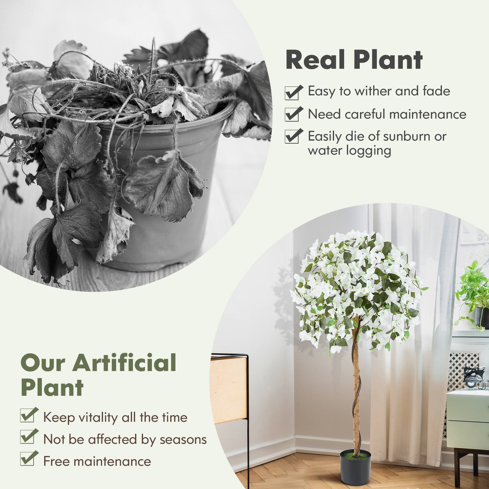 **Real Plant**
- Easy to wither and fade
- Need careful maintenance
- Easily die of sunburn or water logging

**Our Artificial Plant**
- Keep vitality all the time
- Not be affected by seasons
- Free maintenance